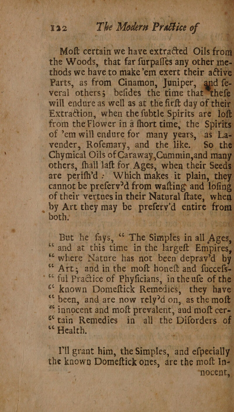 * 132 | The Modern Prattice “A -Moft certain we Have it cab Oils 40 m the Woods, that far furpailes any other 1 me- thods we have to make’ em exert their active Parts, as from Cinamon, Juniper, ae! veral * others; befides the time tha € will endure as well as at the firft day of the Extraction, when the fubtle Spirits are from the Flower in 4 fhort time; the Spirits of ’em will endure for many years, .as La- _ vender, Rofemary, and the like. So the : Chymical Oils of Caraway,Cummin, and many others, fhall laft for Ages, when their Seeds are perifh’d - ‘Which makes it plain, they cannot be preferv’d from wafting and lofing of their vertuesin their Natural ees: ie But he fays, “ The simples | in all Ages, “and at this time in the largeft Empires, “‘ where Nature has not been deprav’d by ee Art; and in the moft honeft and fuccef fs “* fal PraQice of Phyfici icians, in the ufe of the S* known Domeltic Remedies, they have ti _ been, and are now rely’d on, as the moft * innocent and moft prevalent, aud moft cere. “tain Remedies in all the Diforders of ** Health. at hy). Pah ad I'll grant him, the Simples, iia efpeciall , Hie known Domettick ones, are the moft In- aa nhocent,,