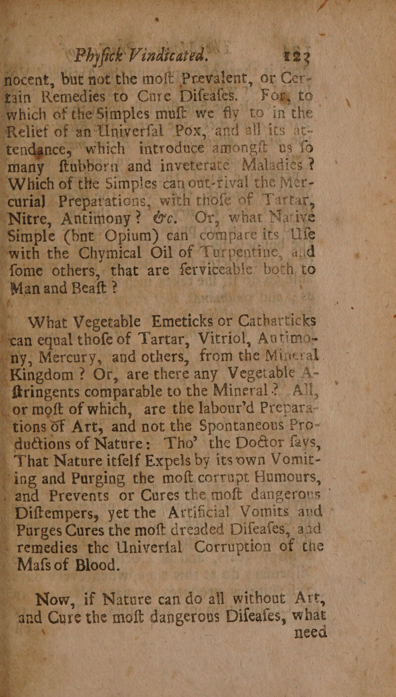 Y cent, bus tei AG moft Prevalent, or Cer- nl Remadie! to Cure, jifeates. | Fog to ich of the's Simples muft we fly to in the | lief of an hivetfal “Pox, and all its ac- ndgnce, © which introduce ‘amongit’ us fo ‘many ftubborn and inveterate Maladies ¢ “Which of tle Simples can ont-rival the Mér- | Prepatations, _ with thofe of Tartar itre, Antimony ? oc. ‘Or, what Narive mple (bnt Opium) can ‘compare its Ife. vith the Chymical Oil of Turpentine, aid fome others, that are ferviceable: both, to rian eae Beaft ? eae Mi LE | What Weseuble Einefiche or icheharbes n equal thofe of Tartar, Vitriol, Autimo- és Mereury,. and others, from the Mineral. | ingdom ? ? Or, are there any Vegetable A- ringents comparable to the Miner al?’ All, sof of which, are the labour’d Prepara- Art, and not the Spontaneous Pro- i tions of Nature: Tho’ the Dodor fays, | That Nature itfelf Expels by its own Vomit- ing and Purging the moft corrupt Humours, nd Prevents or Cures the moft dangerons © iftempers, yet the Artificial Vomits aud - Purges Cures the moft dreaded Difeafes, aad remedies the Univertal Corruption of the Mafs of Blood. oe Now, if Nature can do all without Art. of is Cure the moft dangerous Difeafes, what nee