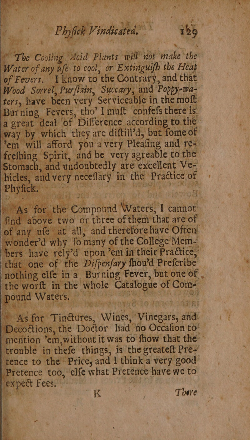 eg Coit ( ie Plants sa vot ok hia Vater of a any ufe to cool, or Extinguifh the Heat bf Fevers, cy know to the Contrary, and that AS Wood Sorrel, } Pur/lain, Succary, ‘a bers, have been very Serviceable in the mo Bor ning Fevers, tho” I muft ‘confefs there is Boy ee leat “of Difference. Sfhilbd, bet to the y | t fome of 2s set Pda be very aaraic to He us Sask dun loubtedly are excellent Ve- bile Ce eee “As” ie coh Comp than eps T cannot ve two or irae of them that are of ‘ufe at all, and rheréfore have Often! wonder’d why {01 many of the College Mem- ‘bers have re ‘the pon ’em in their Practice, that one of he Difpenfary thov’d Preferibe nothing elfe i ina Burning Fever, but one of . the worft in the | whole el of Com- 7° ace Waters, ap Ee bit: (Ys . ee &gt;. i&gt; eat ct % ~ a = As for Tindhites, “winks! “Vinegars, and. ecoctions, the Doctor had’ no Occafion to! lmefition -emn, without it was to fhow that the trouble in ‘thefe things, is the greateft Pre-’ ‘tence to the Price, and I think a very good ‘Pretence too, ‘elfe what Pretence have we to expedt Fees, onde ihe ~K | There