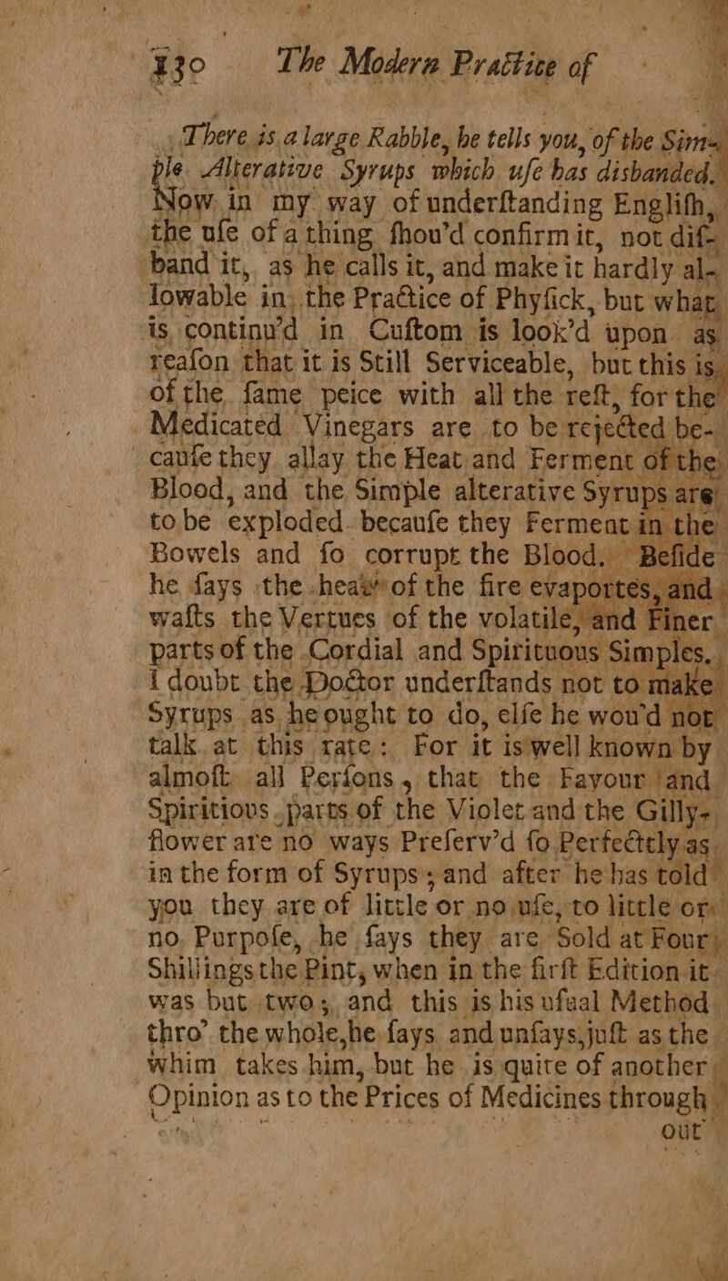 Be The Madera Pratt of | q There 4s alarge Rabble, be tells yout, of th the Sims ple Alterative Syrups “which ufe has disbanded, low in my way of underftanding medi the ufe of a thing fhou’d confirmit, not dif band ‘ic, as he calls it, and make it hardly al- al~ lowable in. the Prattice of Phyfick, ‘but wha ar is, continu’d in Cuftom is look’d upon as. fn that it is Still Serviceable, but this i i of the fame peice with all the reft, for the Medicated ‘Vinegars are to be rejected be caufe they allay the Heat and Ferment the Blood, and the Simple alterative veal to be exploded. becaufe they Ferment in the Bowels and fo corrups the peaee Se e he fays the .heaw’ of the fire « eva’ ortes, anc parts of the Cordial and Spirits ous Sim ples, : {doubt the Doétor underftands not to make Syrups. as, he ought to do, elfe he wou’ d nor talk. at this rate: For it is'well known by almoft, all Perfons, that the Fayour ‘and Spiritiovs. parts of the Violet and the Gill ta flower are no ways Preferv’d fo erfectely.as. in the form of Syrups; and after hehas told you they are of little or no nfe, to little on no. Purpofe, he fays they are ‘Sold at Four) Shillings the Pint, when i in the firft Edition it- was but two; and this is his ufaal Method thro’ the whole she fays and unfays,juf asthe | whim takes. him, but he is quite of another pinion as to the Prices of Medicines through - | out ae “4 £