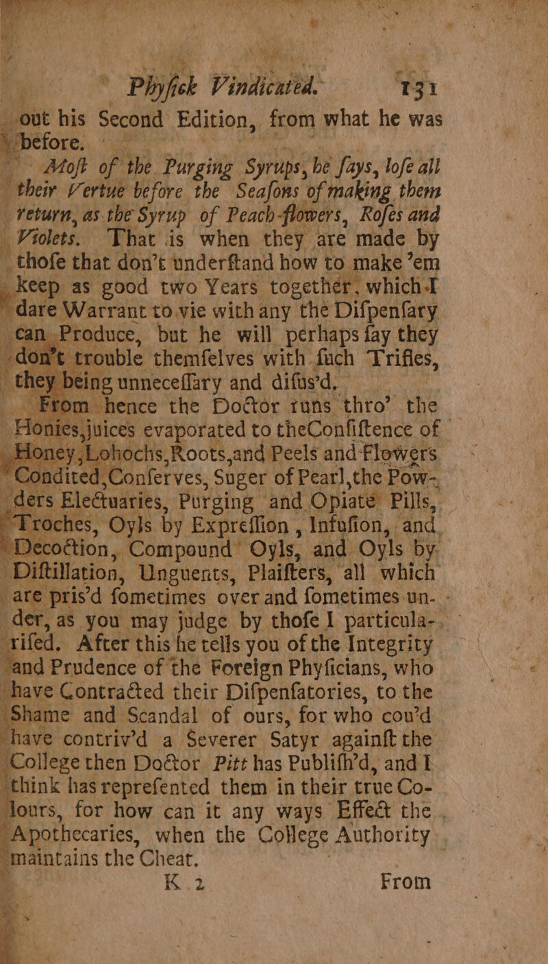 out his Second Edition, from what he was | before. ogeien Moft of the Purging Syrups, be fays, lofe all ‘their Vertue before the Seafons of making them return, as. the Syrup of Peach-flowers, Rofes and Violets. That is when they are made by ei that don’t underftand how to make em keep as good two Years together, whichI dare Warrant to vie with any “the Difpenfary can. Produce, but he will perhaps fay they in trouble themfelves with fuch Trifles, ey being unneceflary and difas’d, ‘ From hence the Doctor runs thro’ the ties, juices evaporated to theConfiftence of | ee me jLohochs,Roots,and Peels and Flowers adite ,Conferves, Suger of Pearl,the Pow- di ders Eleétuaries, Purging and ‘Opiate Pills, . a Oyls by Expreflion , Infofion, ‘and. rl er oétion, Compound’ Oyls, and Oyls by. ‘Diftillation, Unguenrts, Plaifters, ‘all which : ag pris’d fometimes over and fometimes un. is er, aS you may judge by thofe I particula-, ‘rifed. After this he tells you of the Tntegrity hud: Prudence of the Foreign Phyficians, who have Contracted their Difpenfatories, to the ‘Shame and Scandal of ours, for who cou’d have contriv’d a Severer Satyr againft the College then Door Pitt has Publifh’d, and I “think has reprefented them in their true Co- ours, for how can it any ways Effect the . Apothecaries, when the College Authority “Maintains the Cheat. ; o * K .2 From