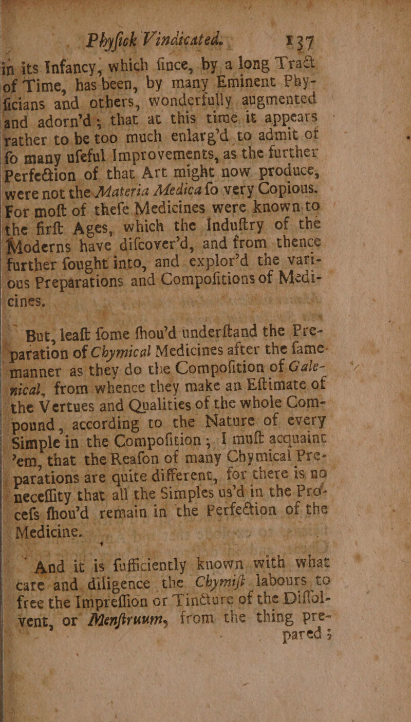 ROE ye eb grey Pa eR si plat ay ‘ st : ; | Phyfick Vindicatedy; 37 in its Infancy, which fince, by. a long Trac f Time, hasbeen, by many Eminent Pby- ficians and. others, wonderfully augmented and adorn’d; that at this time, it appears ather to,be t00 much enlarg’d to admit of © many ufeful Improvements, as the further erfe@tion of that Art might now produce, were not the Materia Medicafo very Copious. For moft of thefe Medicines were known,to the firft Ages, which the Induftry of the ‘Moderns have difcover’d, and from thence further fought into, and explor’d the vart- ‘ous Preparations and Compofitions of Medi- POT ik ane hci Haan ORE oe TEED SAS, STORES Maney d ask ee a i _ But, leaft fome thou’d underftand the Pre- ‘paration of Chymical Medicines after the fame- ‘manner as they do the Compofition of Gale- | nical, from whence they make an Eftimate of [the Vertues and Qualities of the whole Com- “pound, according to the Nature of every Simple in the Compofition ;. 1 muff acquaint em, that the Reafon of many Chymical Pre- parations are quite different, for there is no neceflity that all the Simples us’d in the Prd “cefs fhou’d remain in the Perfection of the Ws r Ps ! - b a5 wy pen if 1¢ Impreffion or T in¢ture of the Diffol- | Vent, or Menfiruum, from the thing pre- ee pared 5 8 a