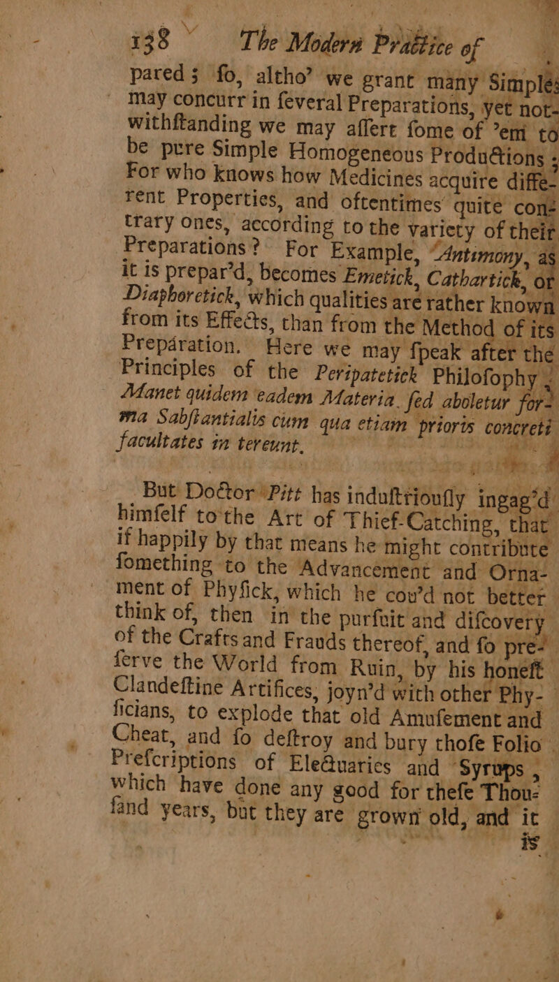 pared $ fo, altho” we grant many Simph _ May concurr in feveral Preparations, yet not- withftanding we may affert fome of em to be prre Simple Homogeneous Produions ; For who knows how Medicines acquire diffe- rent Properties, and oftentimes’ quite con Prepdration. Here we may fpeak after the Principles of the Peripatetick Philofophy . prioris facultates in tereunt. 9 aaa F But Doctor 'Pitt has indultrioufly ‘ingag’d himfelf tothe Art of Thief-Catching, that it happily by that means he might contribute fomething to the Advancement and Orna- ment of Phyfick, which he cou’d not better | think of, then in the purfit and difcovery of the Crafts and Frauds thereof, and fo pr at ferve the World from Ruin, by his pera Clandeftine Artifices, joyn’d with other Phy-- ficians, to explode that old Amufement and Cheat, and fo deftroy and bury thofe Folio . Prefcriptions of Ele@uaries and “Syrups , which have done any good for thefe Thou- fand years, but they are grown old, and ic . Keay NE is ;