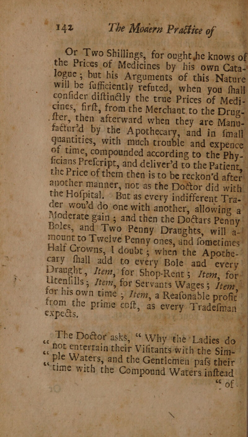 + “ 4 Or Two Shillings, for ought he knows of the Prices of Medicines by his own Cata-' logue; but his Arguments of this “Nature will be fafficiently refuted, when you fhall. confider diftin@ly the true Prices of Medi- cines, firft, from the Merchant to the Drug- .fter, then afterward when they are Manu- fattur’d by the Apothecary, and in {mall quantities, with much trouble and expence of time, compounded according to the Phy-. ficians Prefcript, and deliver’d to the Patient, the Price of them then isto be reckon’d after another manner, not as the Do@tor did with. the Hofpital. © But as every indifferent Tra- y der wou’d do one with another, allo wing a Moderate gain ; and then the Doctars Penny Boles, and’ Two Penny Draughts, will a-) mount to Twelve Penny ones, and fometimes — Half Crowns, 1 doubt ; when the Apothe- cary fhall add to every Bole and every Y Draught, Jtem, for Shop-Rent ; Item, for’ Utenfills; Jtem, for Servants Wages 3 Stem for his own time ; Jtem, a Reafonable profic from the Prime coft, as every Tradefman | expects, | ce ae ag A The Do@tor' asks,“ Why the’ Ladies do hot entertain their Vilitants with the Sim-— “' ple Waters, and the Gentlemen pafs their © ““time with the Compound nee a a OL =e ce