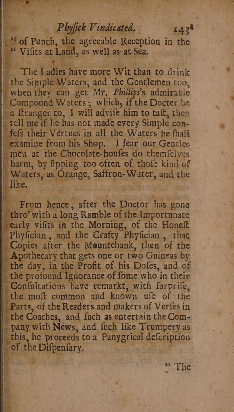Ph ick Vindictd 1434 the agreeable Reception in the es as well as: at Sea. ft ay, Waters, Sy, ihe Gentlemen tdo, | when ees get Mr, Pbillip’s admirable ae f ompound Waters; which, if the Docter be joa ftranger 1 to, I will advife him to taft, then _ tell me if he has not made every Simple con- -fefS their Vertues in all the Waters he fhall “ex amine from his Shop. 1 fear our Gentlez men at the Chocolate- houfes x9 themfelves I ean by fi ipping too often of thofe kind of , Orange, stron Wate, and the ae m eae “after dhe’ Doctor has gone nro’ with a long Ramble of the Importunate — early vifits im the Morning, of the Honeft Phyfician, and the Crafty Phyfician , that Copies after the Meuntebank, then of the : ie aay ia that gets one or two Guineas by y ae Profit of his Dofes, and of gnorance of fome who i in their eg moft common and Mat ufe of the | Parts, of the Readers and makers of Verfes in the Coaches, and fuch as entertain the Com- | pany with News, and fuch like Trumpery as this, he proceeds toa Panygrical defeription ‘ tl ‘the Difpenfary. , ; ¥ “* ‘The