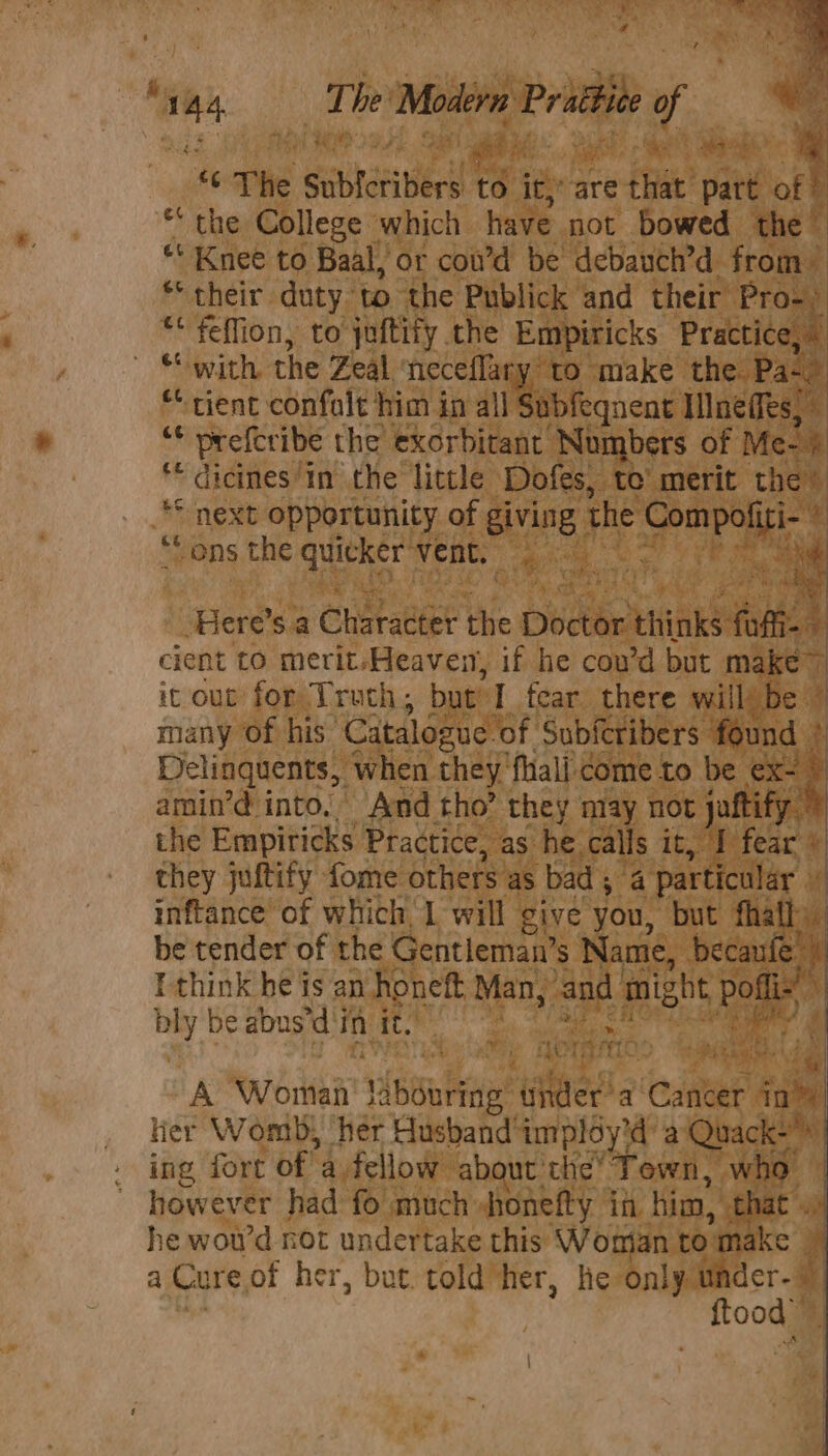 Fe : 4 The Modern Pratt f RP bth x ‘ ’ . « The sautaeibeed 18 ity are ete’ part of 7 * the College which have not bowed the ‘ “‘ Knee to Baal, or cow’d be debauch’d from ** their duty. to the Publick and their Pro) ** feflion, to juftify the Empiricks Practice, ~ “with the Zeal neceflary: to make the. Pals “cient confalt him in all Subfeqnent Ilneffes, ‘* prefcribe the exorbitant Numbers of Me- i is “ dicines” in the little Dofes, te’ merit the” “ next opportunity of giving the eee ek ‘ “ons the quitker: vent. ak A 4 ‘Here’s.a Charaneer Hed Doctor THiS fofii-- cient to merit/Heaven, if he cou’d but make~ : it out for Truch; but I fear there will’ be © many Of his’ Catalogue of Subferibers found > Delinquents, when they’ ‘fal: come to be ex~ \ amin’d into.” And tho’ they may not jaftify. i the Empiricks. Practice, as he. calls it fear #| they juftify fome others as bad ; 4 particular» inftance of which, 1 will give you, but fhath. be tender of the Gentleman’s Name, becaule ) I think he is an honeft, Man, auf might ae, bly be abus’d'in it. Loran me “A Woriai’? 13 pou bie Weed a ‘Cea in ler Womb; ‘her Husband impldy'd’ a Quack+ ing fort of 4. fellow about the’ Town, who however had fo much honefty in him, that .. he woud not undertake this Womian to: make 4 a Cure of her, but. told’her, he only under- itoong