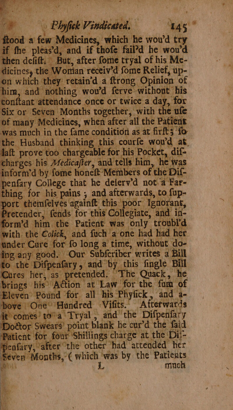 ; Plot Vindieateds get ood a iow Medicines, Be he woud try fhe pleas’d, and if thofe fail’d he wou’d then defitt, But, after fome tryal of his Me- dicinesy ie Wortan receiv’d fome Relief, up- on which they retain’d a ftrong, Opinion of him, and nothing wou’d ferve without his tonftant attendance once or twice a day, for Six or Seven Months together, with the ufe of many Medicines, when after all the Patient was much i in the fame condition as at firfts’ ‘fo the. ‘Husband thinking. this courfe wou'd at. daft kdb: chargeable for his Poc] et tit charges his Afedicajter, and’ ‘tells him, 1e “ia n’d eee a, honeft” Meters of | th : : D Di | “md ah. ‘the ‘Patient’ Pi only troubl’d with the Colick, and fuch ‘a one had had her lbader Care: ‘for’ fo long a time, without. do- ; tweet , _Our hows iber writes a Bil fpenfary this fingle Bill ded. a ithe Ait ne it te a wea tel, aid” ite Seat Doe rs) point | blank he cur’d the faid atient he four ‘Shillings charge at the: ‘Dii- , Fairy aites” ‘the’ other “had attended her Seven Months, ( which ‘was by the Patients ‘sia L much