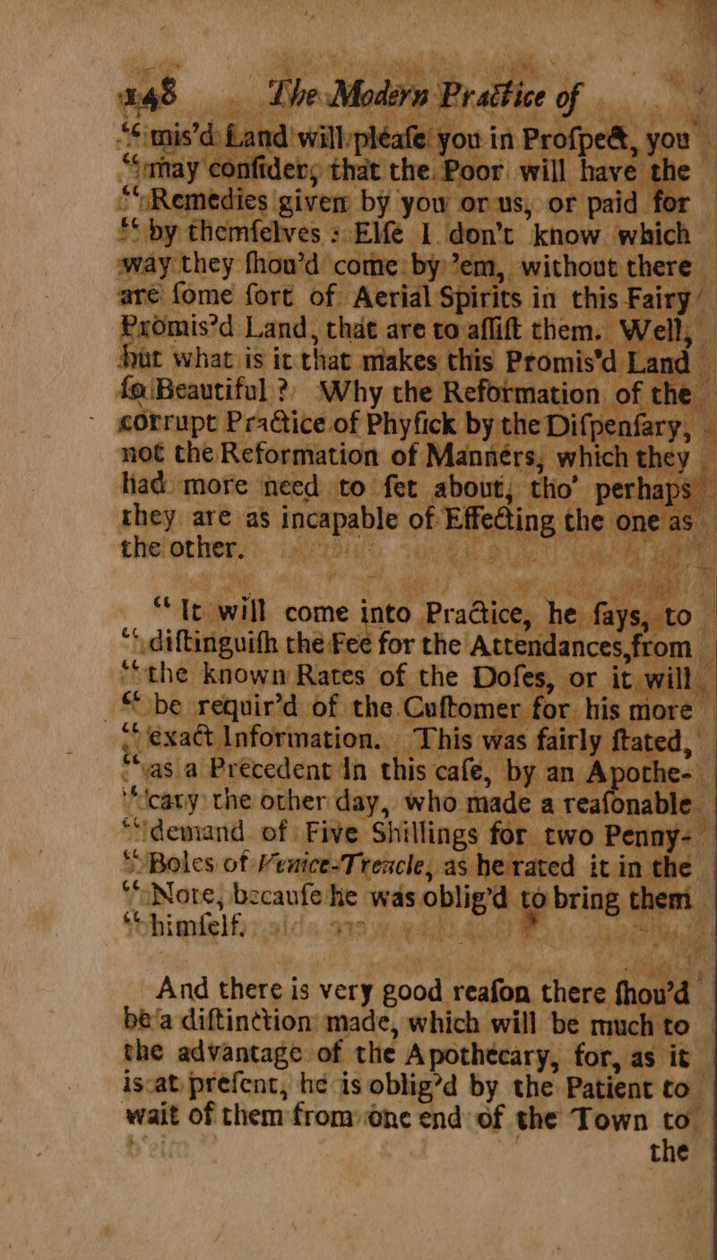 anaes BR ok don’t kt hich hot mad ao ome: t y “em, Aw spore is it Th es this | iene Why the R eformati I { pf ne corrupt Pra@ice of Phytick by the Difpenfary, | not the. Reformation of Mannérs, which they i had more need to fet about; th ’ perhaps — they are as reall of Eifecting, 1¢ one as” the other. Laer bight a j be requie’d of the fet tome! for his mor vasia Precedent da eli café, 1 by an Apothe-_ cany, the other day, who n iaee eafonable “demand. of. Five Sigs for ate 0. enny ful “Boles of Menice-Treacle, as he rat he «6. aNore, becaufe ps3 was oi tb % himfelf. aida S29 hipaa “And there is very an relies ted al be’a diftinction made, which will be much t the advantage of the Apothecary, for, as it iscat prefent, he is oblig’d by the Patient to wait of them from: one end of the Town | | the