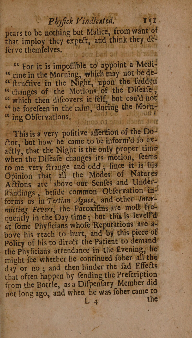 ) Phyfick Viadeated. =» TBE pears to be nothing but Malice, from want’ of that imploy they expect, atid think they, de- ferve themfelves, wiicie at 50 gh en wit 1 z ** For it is impoflible td appoint a Médi- «dine in the Morning, which may not be de- “'ftrndive in the Night, upon’ the! fudderi “ changes of ‘the Motions of ‘the Difeale’, ““ which then difcovers it felf, but cov’d not ¢¢ he forefeen in the calm, ‘during the Morn * ino Obfervations, 9° 2 e E ing te te PD! BN A> - Pag “” Se Barks © a as § _’'Thisis a very pofitive’affertion of the Do- or, ‘but how he ‘came to be'inform’d fo ex- aétly, that the Night is the only proper time’ when the Difeafe changes its’ motion, ‘feems. fo me very ftrange and odd >’ fince ‘it’is His Opinion ‘that’ all the Modes’ of Natures A@ions ‘are above our Senfes’ and Under- ftandings ,_ befide common’ Obfervation “in- forms us in'Tertian Agues, and ‘other’ Jnter- mitting Fevers, the Paroxifins are molt! fre- quently in the Day time ;. but’ this is levelPd’ at fome Phyficians whofe Reputations are a~ bove his reach to hurt, and by this piece‘of Policy of his to direct the Patient to demand’ the Phyficiais attendance in the Evening, he’ might fee whether he continued fober all the day or no; and then hinder the fad Effects that often happen by {ending the Prefeription from the Bottle, asa Difpenfary Member did not long ago, and when he was fober came to L 4 the