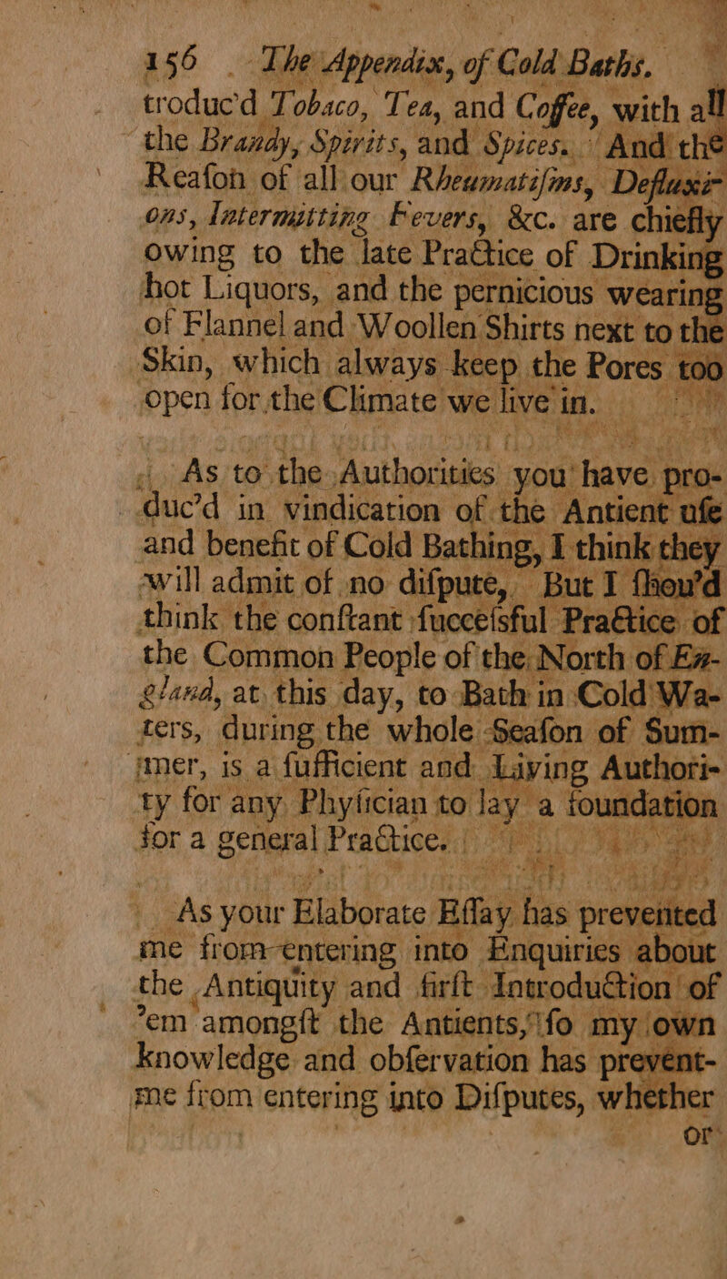 ae The: neni, of Cold Bath, . troducd Ti obaco, Tea, and Coffee, with all the Brandy, y Spirits, and. Spices.” And thi Reafon of all our Rheamatifins, D Defluxi- ORS, Tatermitting Fevers, &amp;c. are oi owing to the late Practice of | Drinking hot Liquors, and the pernicious ee of Flannel and Woollen shits next to the : Skin, which always ker ceep the $ £00 pen for ics Climate) we tive in. es fee | Avil admit of no difpu think the conftant fuccetsful Prattice of the Common People of the: North of Ez- gland, at. this day, to Bath in Co f : ters, during the whole Seafon mer, is a fufficient and Livin, ty for ¢ any aiyeinn to la jor a Benes} ees ea! ae the he Ainge eat fi “Tottodu “em amongft the Antients y\fo ; knowledge and obfervation } 1 me dram entering into Difputes, w i