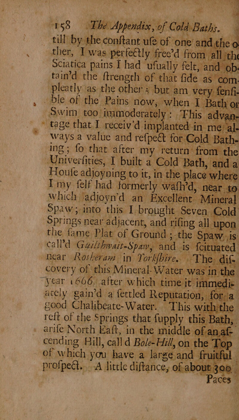 abs . a 198 The Appendiss, of ColdBaths. , till by the conftant ule of ‘one’ anc th ther, Twas perfe€ly free’d from: Sciatica pains I had ‘ufually felt, and tain’d the ftrengeh of that fide as co Pleatly as the other ; but am very fen ble of the Pains now, when I Bath of Swim too immoderately: This advar tage that I receiv'd implanted: in mé/ al ways a value and refpe&amp; for ¢ told Bath- ing; fo that after my return from the Univerfities, I built a Cold Bath, and a = Houfe adjoyning to it, in the place where Emy felf had formerly wafh’d, near. Springs near adjacent, and rifing all upon the fame Plat of Ground ;-the ‘Spay PAs call’ Gailthwait-Spaw, and is fcituated near Rosheram in Yorkbire. The. dite covery of this Mine ral Water was in the “year 1606. after which time it immedic accly gain’d a fectled Reputation, for. good Chalibeate-Water. This with:tl : arife N orth Eaft, in the middle ola af-— cending Hill, call d Bole- Hill, on the Tor of which you have a large and fruitfi profpeét.. A little diftance, ofa bout 306