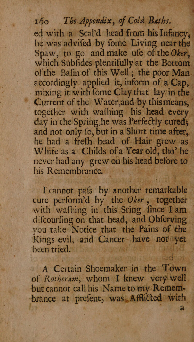 es? a! ae ma oe ed with a Scal’d head from his Infancy, he was advifed by fome Living pay : Spaw, to go and make ufe of the Ofer, which Subfides plentifully at the Bottom. | ofthe Bafin of this Well; the poor: Man_ accordingly. applied it, inform of a Cap, mixing it with fome Clay that a : together with wafhing his head every. day j in the Spring,he was Perfectly cured; and not only fo, but in a Short time af er. he had a frefh. head of Hair grew as White as a’ Childs ofa Year old, th he his Remembrance. PR aft T cannot pats by seissanct rema ‘kable © cure perform’d by the Oker , together with wafhing in this. ‘Sting | fince I 1m difcourfing on that head, and Obferving — you take “Notice that the Pains of the — Kings evil, and Cancer have nob yet been rttied. hE TEAM an get 1d ee a i A° Certain orci in| thes ‘Taw i of Rotheram, whom I knew very w