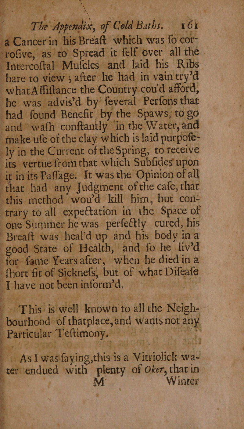 4 The shies pi Cold Baths. 16% a Cancerin his Breaft which was {0 cor- rofive, as to Spread it felf over all the . Tnter ‘coftal Mutcles and laid his Ribs bare to view 3 after he had in vain try’d _whatA fiiftance the Country-cou'd afford, he was advis’d by’ feveral Perfons that had found Benefit by. the Spaws, to go and wafh conftantly ” ‘in the Water, and make ufe of the clay which is laid purpofe- ly: in the Current. of the Spring, to receive its vertue fromthat which Subfides upon it in its Paflage. Tt was the Opinion of all that had any Judgment of the cafe, that this method wou'd kill him, but con- trary to all expeCtation in the Space of one Summer he was: perfectly cured, his Breaft was heal’d up and his body in’a good State of Health, and fo he liv’d for fame Years after, when he diedina fhore fit of Sicknefs, but of what Difeate oT: have not be en inform’, “This! is well known’ to all the Neigh- bouthood: ‘of sage wants not any. Particular perience | ie as Sue , : , } 7 q ~