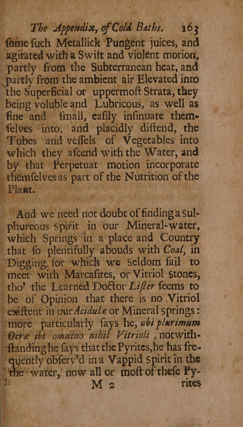 fomefuch Metallick Pungent juices, and “agitated with a Swift and violent motion, partly from the Subterranean heat, and partly from the ambient air Elevated into the Superficial or uppermoft Strata, they being volubleand Lubricous, as well as fine and {mall, eafily infinuate them- elves into, ‘and placidly diftend, the Tubes and veffels of Vegetables into which they afcend with the Water, and by that Perpetuat motion incorporate pike ed of the Nutrition of the — Aad we néed not doubt of findinga sul- phureous spifit in our Mineral-water, which Springs ‘in a place and Country “that fo plentifully abouds with Coa/, in Digging, for which we seldom fail to meet with Marcafites, or Vitriol stones, tho? the Leatned Doftor Lifter feems to be of Opinion that there is no Vitriol » ewiftent in’ our Acidule or Mineral springs: oiiore particularly fays he, 4s p/urimam tre ibi ommino nihil Vitrioli , notwith- adnan he fays that the Pyrites,he has fre- ee Le ina Wappid spirit in the Y the’ water, now all or moft of thefe Py- M 2: rites he Meme oe : toe oe