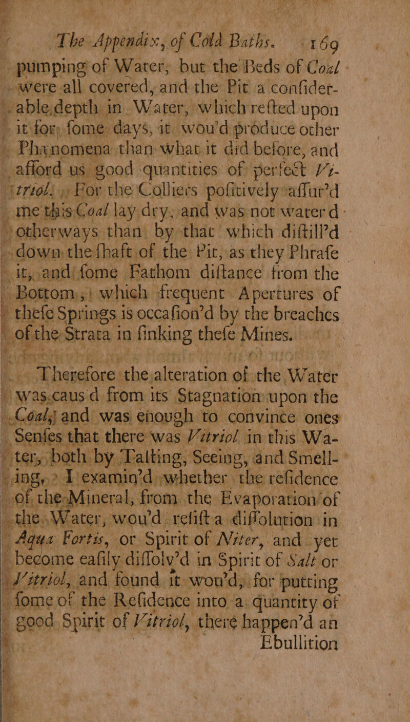 _ pumping of Water, but the Beds of Coz: --were.all covered, and the Pit a confider- able.depth in. Water, which refted upon » itfor fome days, it wou'd: produce other _ Phanomena. than: what i it did before, and afford us good quantities of per! fect V%- uted, » For the Colliers pofi tively vaffur’d me this¢ Coal lay dry; and was not waterd: &gt; other ways than) by thac’ which ditil?d | down: the fhaft of the Pit, as they Phrafe- Pe Itsy and fome . Fathom di {tance trom the - Bottom; which frequent Apertures of thefe Springs is occafion’d by the breaches ofthe ‘Strata 1 in fi nking thele Mines. aC ane act Heat ioe fee hesaicaa sa, ate ation bh: des shied E Wasicans from its’ Stagnation upon the beicdeld and was enough to convince ones fes that there was Vtriol in this Wa- “ter, oe ee by. Talting, Seeing, and Smell.’ dog, &gt; Texamin’d »whether the refidence on of che:h ineral, from. the Evaporation’ of meee rater, woud. relifta. diffolution in Agus Fortis, or Spirit of Niter, and. yet _ become eafily diffolv’d in Spiri it of Salt or i itriol, and found. ft. won'd,. for putting - fome of the Refidence into a; quantity of : good Spirit of Vitriol, there happen’d an Ebullition ae oY