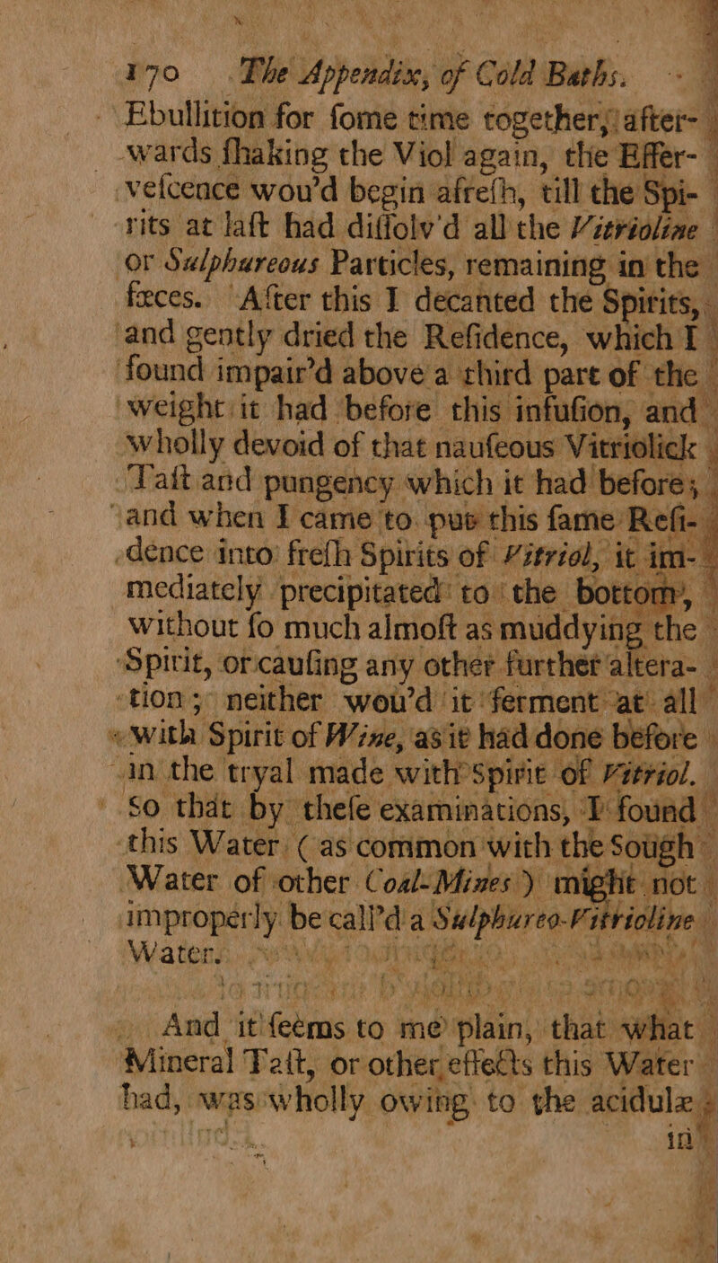 Ebullition for fome time together,/after- j _-wards fhaking the Viol again, the Effer- — vefcence wou'd begin afrefh, till the Spi- | rits at laft had diffolv'd all the Vierioliae or Sulphureous Particles, remaining in the feces. After this I decanted the Spirits, and gently dried the Refidence, which I : found impair’d above a third pare of the | weight it had before this infufion, and- wholly devoid of that naufeous Vitriolick : Tait. and pungency which it had before; - and when I came to. pus this fame Refi- dence into’ frefh Spirits of Vitriol, it im-— mediately precipitated’ to ‘the bottom’, © without fo much almoft as muddying 9 : the © “Spitit, orcaufing any other further altera- F «with Spirit of Wine, asit had done before ‘in the tryal made with Spirit of Pieriol. So that by thele examinations, TP found this Water (as common with the Sotigh — Water of other Coal-Mines) might not improperly be call’d a Sulphureo-Fittioline Waters, “ended IGRI, Or / t 6 ie Ee iN bet Fey +a Bea eye GN 4) LA ood a &lt; nial BP way ta 1 s Mio; ity tt 2 7 i Fi eat a Ae ; 4  , .. ore Ae Lats py Me. phere : + &amp; ie ey ae 4 an: iy ne ae 4 a Alc 3 ot Ua, - And itifeems to me plain, that what ‘Mineral Tait, or other effects this Water — had, was:wholly owing. to the veils ‘ ‘ ps i ; i] | j