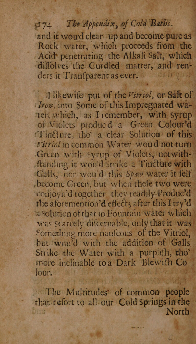 Rock water, which proceeds from the Acid penetrating the Alkali Salt, which -diffolves ‘the Curdled » matter, andre ne ders ie Pranparentasever. : . ey XY Dae Nee aay ‘ikewife »put of ie vitriol, or * a of ; Tei into Some: of this Impreg late Tee “ret, which, as I remember, wit | Syrup of Violets ‘producd a ‘Green » ‘Colour’d - CPinG ure, ‘tho’ a clear Solution of th iS hdugs in Rota oFt Water woud dine ‘n ftanding it wow el Bitike? a Tine e with 1 (Galls, ner wou'd this Spay water it felf | sbecome Green, but when thefé two weit ‘copjoyn'd together they readily Produe’d - the aforemention’d ‘efleéts a ter this! { try’ a Solution of that in Fountain v hich’ was Scar cely difcernable, only theieie was” Something more nauleous of the Vitriol, bur woud ‘with the addition’ of 'Galls ‘ Strike the Water with a purpiifh, _ tho” more inclinable t toa Dark Blewifh Ce lour. ° . Bd Beto dies Fee av sis aye , aah a ra F 6 i Ye nr cit i “Phe Multitudes* of eotfianoie' people that refort to all our Cold sprintetarhe | ~~ North oy is be | a