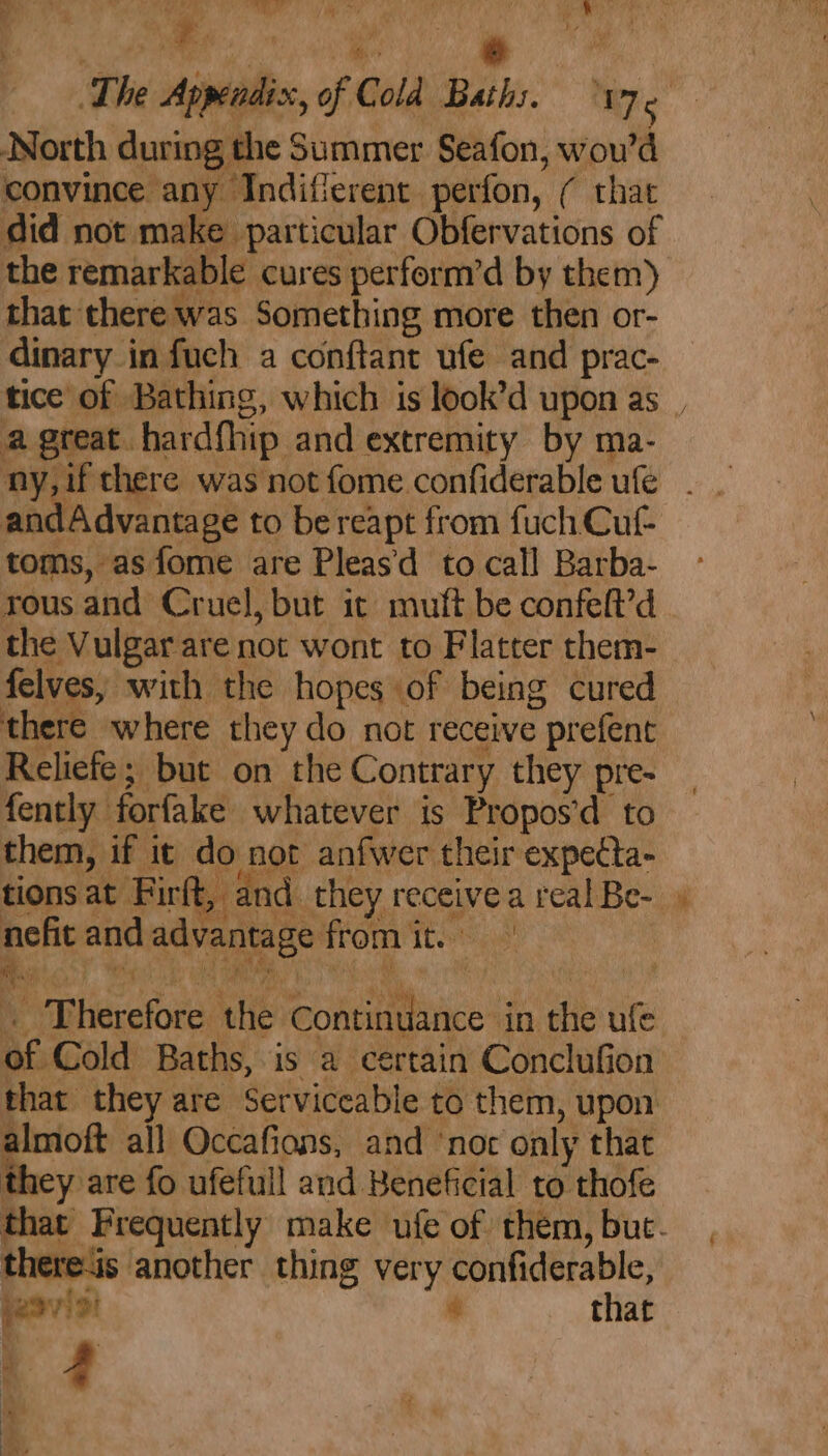 ee Tm Ne Ne Nm The Appendix, of Cold Baths. Je North during the Summer Seafon, wou’d convince any Indifierent perfon, ( that did not make particular Obfervations of the remarkable cures perform’d by them) that there was Something more then or- dinary in fuch a conftant ufe and prac- tice of Bathing, which is look’d upon as | a great hardfhip and extremity by ma- ny, if there was not fome confiderable ufe andAdvantage to bereapt from fuch Cuf- toms, asfome are Pleas'd to call Barba- rous and Cruel, but it muft be confeft’d _ the Vulgar are not wont to Flatter them- felves, with the hopes of being cured there where they do not receive prefent: Reliefe; but on the Contrary they pre- fently forfake whatever is Propos’d to them, if it do not anfwer their expecta- tions at Fir t, and. they receive a real Be- nefit and advantage from it. . Therefore the Continuance in the ufe of Cold Baths, is a certain Conclufion that they are Serviceable to them, upon almoft all Occafions, and ‘not only that they are fo ufefull and Beneficial to thofe that Frequently make ufe of them, but. thereis another thing very confiderable, é basis! that 4