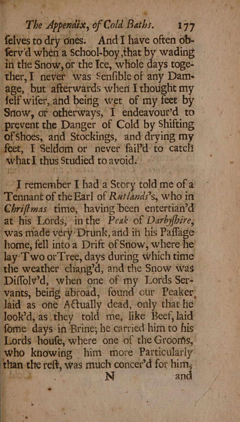 The Appendix, of Cold Baths. 177 felvesto dry ones: AndT have often ob- ferv'd when a School-boy that by wading in the Snow, or the Ice, whole days toge- ther, I never was Senfible of any Dam- igo but afterwards when I thought my elf wifer, and beirig wet of my feet by Snow, ot otherways, I endeavour’d to prevent the Danger of Cold by Shifting ofShoes, and Stockings, and drying my feet, I Seldom or never fail’d- to catch whatI thus Studied toavoid: | _ “IT remember I had a Story told me of a Tennant of the Earl of Rat/ands’s, who in Chriftmas time, having been entertian’d at his Lords} inthe Peak of Darbyfbire, “was madé very’ Drunk, arid ih his Paflage home, fell into a Drift of Snow, where he lay-Two orTree, days during which time the weather chang’d, and the Snow was Diffolv’d, when one of my Lords Ser- vants, beirig abroad, found our Peaker, Jaid as one Attually dead, only that he look’d, as they told me, like Beef, laid forme days in Brine; he carried him to his ‘Lords houfe, where one of the Groonts, who knowing him more Particularly than the reft, was much concer’d for yes Ss ae an