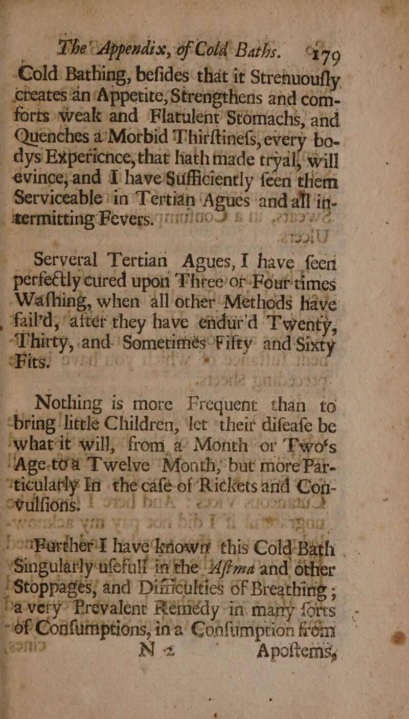 Cold: eb befides that it Strenuou ‘an ‘Appetite, Strengthens and com- cas Wwealk and Flatulent Stomachs, and Quenches 4’Morbid ' Thirftinefs, every bo- _ dys Exipeticnce, that hath made eryall will - evince and T have'$ufficiently ee tin _ Serviceable \in Tertian posi an - itermitting: Fevers. (1110/00 He me I Peh Seryéral Tertian ea I have {een _ perfettly cured upon Three’ of Four times ‘Wafhing, when. all other Methods have _ faild, ‘atter they have | endur'd Twenty, its! , sare Winkle, Nothing is more Peniene ‘than to whatiit will, from, a? Month’ ot Two's oecone | i vel bk en cme i karst pl inthe /fmd and oy 'Sto pore ages! and Difiiculties oF Breathi i § § “Prevalent Reiniedy in many {0 : ies Coafumptions; in'a’ Confimption kom Aeon N 2 mane i