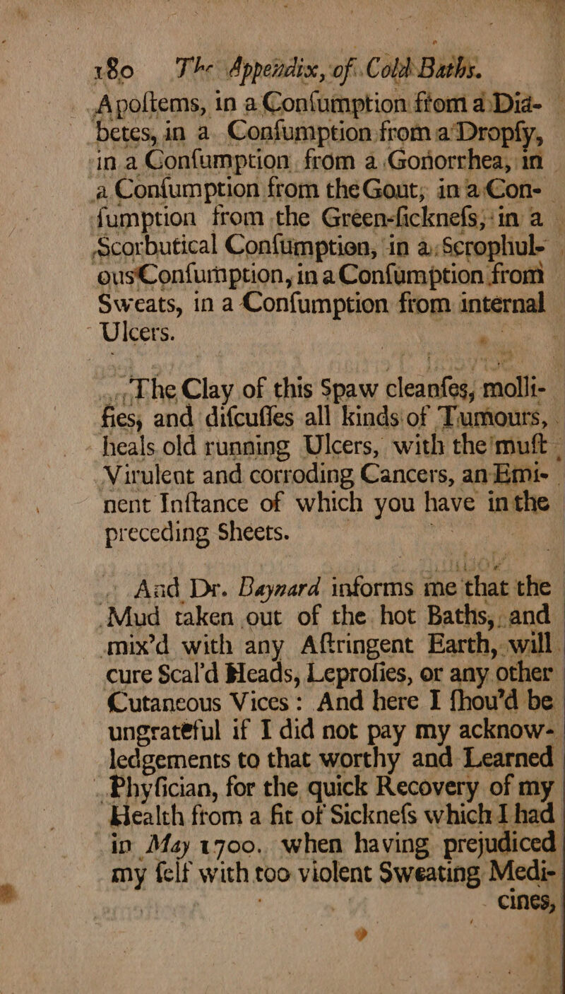 _Apoftems, in a Confumption ftom 4Dia- betes, in a. Confumption from a‘Dropfy, ina Gonfumption. from a Gonorrhea, in | _a Confumption from theGout, inaCon- fumption from the Green-ficknefs,:in a — Scorbutical Confumption, in a;Scrophul- ousConfurnption, ina Confumption from Sweats, in a Confumption from internal - Uleets. he ae ... The Clay of this Spaw cleanfes, molli- fies, and difcuffes all kinds of Tumours, heals. old running Ulcers, with the’muft - Virulent and corroding Cancers, anEmi-- nent Inftance of which you have inthe preceding Sheets. : ‘iss | . And Dr. Baynard informs me that the — Mud taken out of the hot Baths, and amix’d with any Aftringent Earth, will cure Scal’d Beads, Leprofies, or any other Cutaneous Vices: And here I fhou’d be ungrateful if I did not pay my acknow- ledgements to that worthy and Learned ..Phyfician, for the quick Recovery of my Health ftom a fit of Sicknefs which I had in May 1700. when having. prejudiced my felf with too violent Sweating Medi- 4 - ad