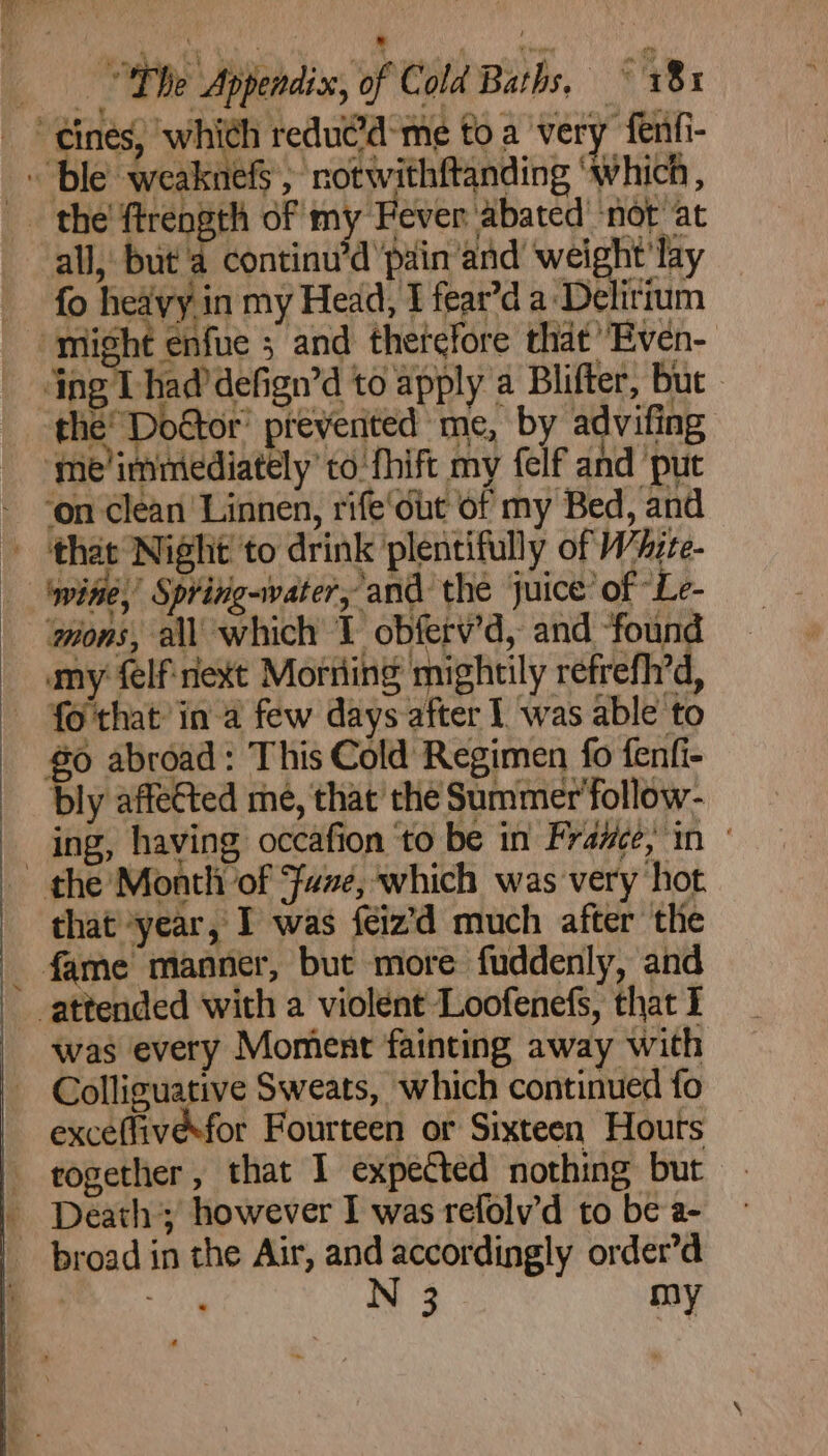 | Pn yee 0 MOE OP a . Phe Appendix, of Cold Baths, ~ 18x “ines, which reducid-me toa very fenfi- 69 abroad: This Cold Regimen fo fenti- ul .. powe e Sweats, which continued fo exceflivesfor Fourteen or Sixteen Houts rogether, that I expected nothing but - Death’; however I was refolv’d to be a- broad in the Air, and accordingly order’d