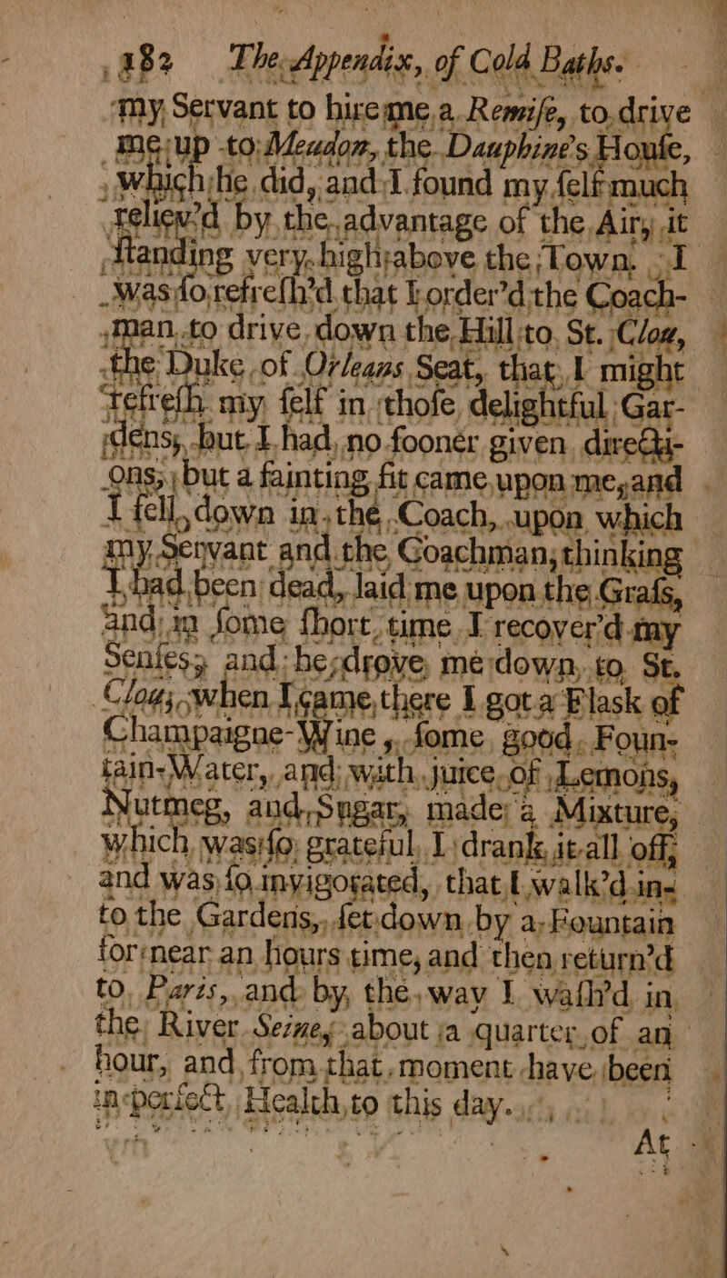 EB Fleeppendie, of Cold Barbe’ | ‘my Servant to hireane.a Remife, to.drive mgup to. Meudon, the Duapints Howl : » Which tie did, and 1 found my felf much f ied by the,advantage of the Air, it — A ag very-hightabove the,Town, I fo reb s Coach- Man, £0 driv ull to, St. iC zp i fhe Da aie 3k might . if t ightful,Gar- ist y 2 é ae sy i. S 3 #} Ons; but i t fal down in, thé Coach, upon which which wasifo, grateful, Tydranle, ieall off and was {o.inyigosated, that, walk’d.ins to the Gardens,, fet down by a, Fountain forvnear an hours time, and then return’d to, Parzs,.and by, the, way 1 wafl’d in, the, River Sevey about a quarter,of an hour, and, from that.moment have been insporiect, Health,to this day). ) |