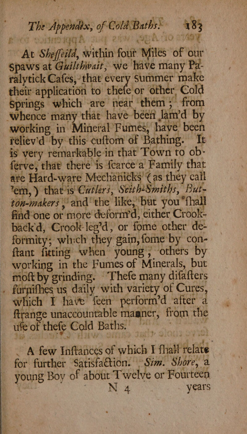 bel The Appendix, of Cold Baths’ 483 AS sonmigg ah say eh SEA 0 cvaay At Sheffeild, within fout Miles of our Spaws at Guilthwait, we have many Pa- ralytick Cafes,’that every Summer make their application to thefe or other, Cold Springs which -are near ‘them ; from ‘whence’ many that have been Jam’d by working in Mineral Fumes, have’ been feliev'd ‘by this cuftom of ‘Bathing. It is very remarkable in that Town to ob- ferve; that theré is fearce'a Family that ate Hard-ware Mechanitks’¢as they call em, ) that's Catlérs, Stith*Smiths, But- ton-makers \ and’ the like, ‘but you “{hall done ot more deform’d, either Crook- back'd, Crook-leg’d, or fome other de- formity; which they gain, fome by con- fant fittine when young, others by working in the Fumes of Minerals, but moft by grinding. ‘Thefe many difafters . farpifhes us daily with variety of Cures, sihich I have feen perform’d after a ao unaccountable magner, from the tte of thefe Cold Baths. ) uu A is A few Inftances of which I fhatt relate for further Satisfa€tion. Sim. Shore, a young Boy of abotit Twelve or Fourteen ' Saha We years