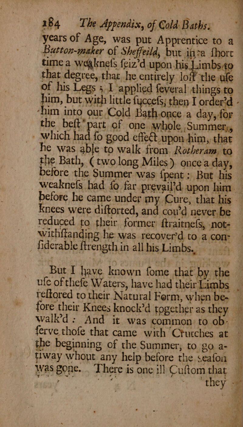 time a weaknefs {giz’d upon his Limbs that degree, that. he. entirely lof ntlie. ode of his Legs 5 1 applied feveral things.to him, but with little fyccefs; then I order? he was able to walk from Rotheram, to reduced to their former’ ftraitnefs, note withffanding he: was recover’d to a con _ iiderable ftrength in all his Limbsys« «<4 Knees were diftorted, an cou’d never. be | al Tri ee But I have known fome that by the ufe of thefe Waters, have had their Lit Ds teltored to their Natural Ferm, when be- fore their Knees knock’d together as the the beginning of the Summer, to go a- fiway whout any help before the seafon Was gone. . There is one i!] Cuftom that Aceh. ee