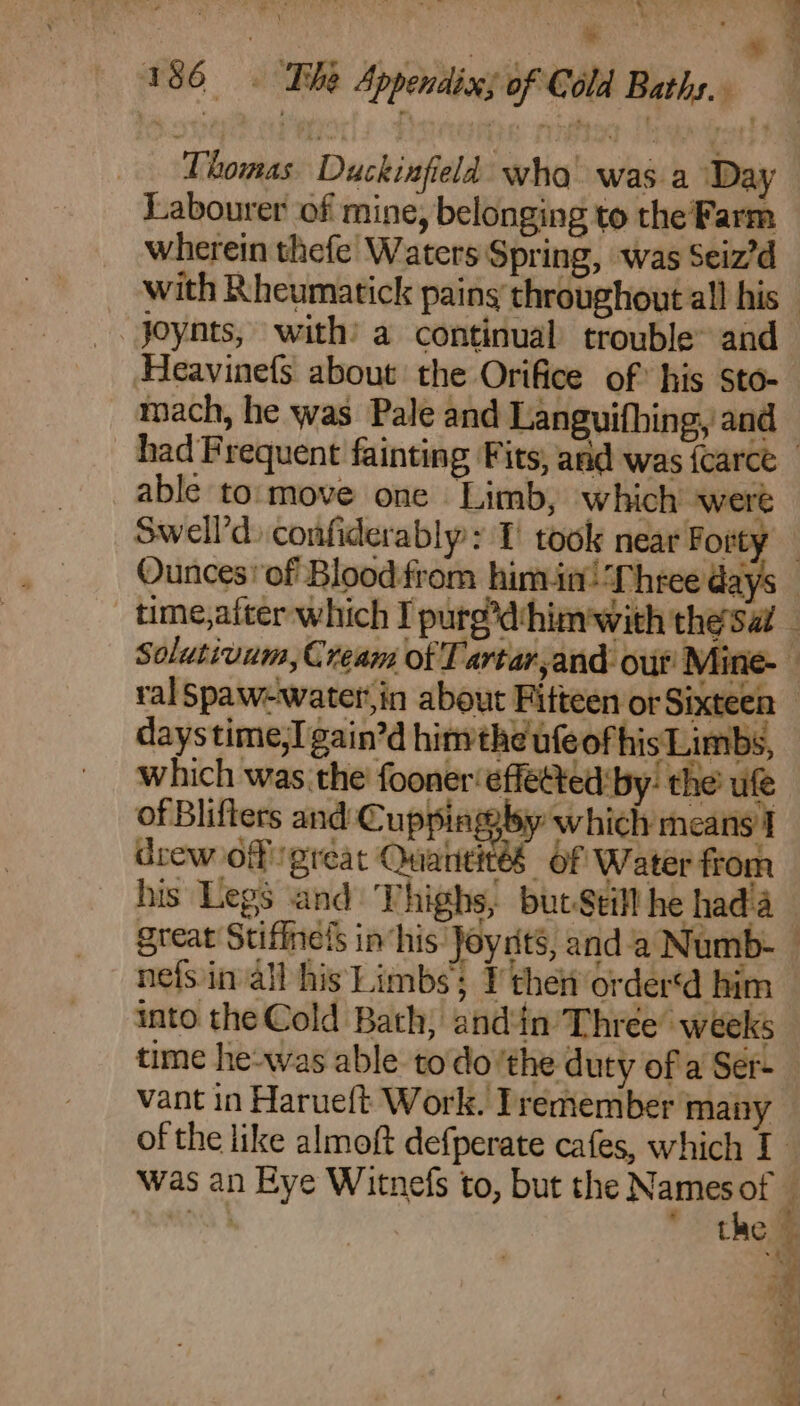 “ 7 ae Duckinfield swha wageh Day Labourer of mine, belonging to the Farm wherein thefe Waters Spring, was Seiz’d _. Joynts, with’ a continual trouble~ and mach, he was Pale and Languifhing, and able to:move one Limb, which were Swell’: confiderably: 1’ took near Forty Ounces of Blood-from him.in! ‘Three days daystime,I gain’d hin the ufeof hisLimbs, which was the fooner‘effetted by: the ufe of Blifters and Cuppinggby which means'] drew of preat Quantiteés Of Water from great Stiffnels in‘his Joynits, anda Numb- nefs in all his Limbs Ithen order‘d him into the Cold Bath, and‘in’ Three” weeks time he-was able todo’the duty of'a Ser- Was an Eye Witnefs to, but the Names of “MNS the ] \ ~ 2 -~ = Weehg | = eee ies