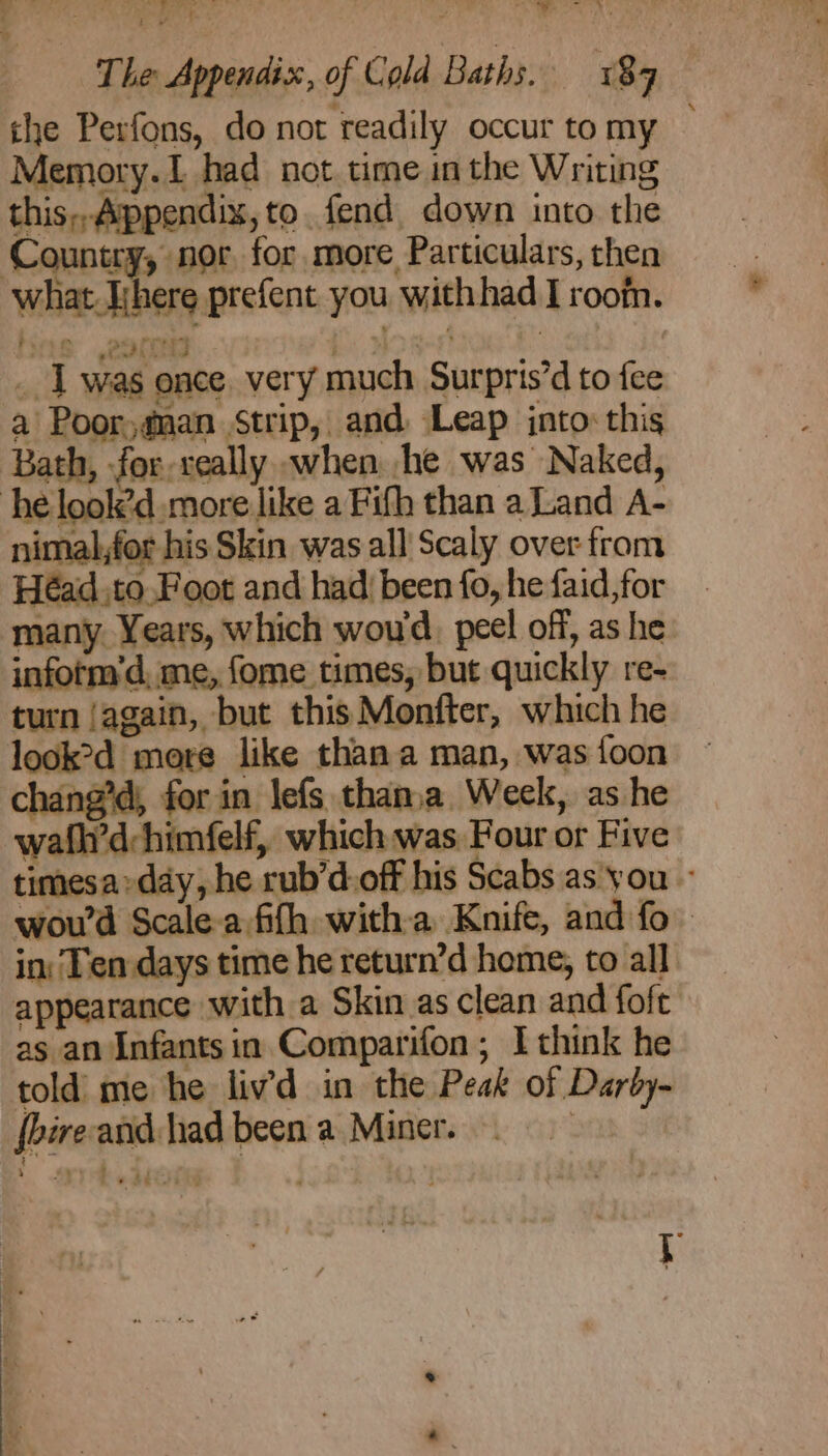 LOR 9) 9 4 Seeing - +. Te til | ee . The Appendix, of Cold Baths. 189 the Perfons, do not readily occur tomy — Memory.1 had not. time in the Writing this,, Appendix, to. fend down into the Country, nor, for more Particulars, then what. There prefent you withhad I room. __ 1 was once. very much Surpris’d to fee a Poor @nan strip, and Leap jnto: this ‘Bath, -for-veally. when he was Naked, he look’d more like a Fifh than a Land A- nimal,for his Skin was all Scaly over from Héad.to.Foot and had| been fo, he faid,for many Years, which woud, peel off, as he. infotm’d, me, fome times, but quickly re- turn jagain, but this Monfter, which he look>d more like thana man, was {oon ing’; for in lefs thanja Week, as he wath’d:himfelf, which was Four or Five timesa»day, he rub’d:off his Scabs as you ~ wou'd Scale-a fifh witha Knife, and fo in: Ten days time he return’d home, to all. appearance with a Skin as clean and foft as an Infants in Comparifon, I think he told’ me he livd in the Peak of Darby- {hire and had been a Miner. . + Sei ite
