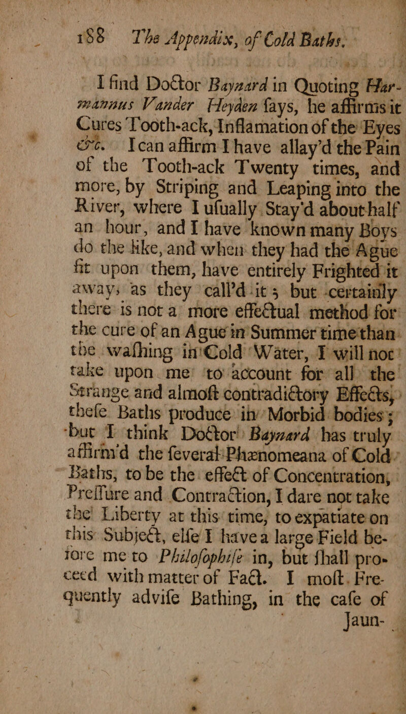 oa 188 The Appendix, of Cold Baths. _ I find Dottor Bayzard in Quoting Har- mannus Vander Fleyden fays, he affirmsit Cures ‘Tooth-ack, Inflamation of the Eyes ot. Icanaffirm Thave allay’d the Pain of the Tooth-ack Twenty times, and more, by Striping and Leaping into the River, where Tufually Stay'd abouthalf an hour, and I have known many Boys: do the like, and when they had the Ague 3 upon them, have entirely Frighted it aways as they calPd-it 5 but certainly there is not a’ more effectual method for’ the cure’ of an Ague in’ Summer timethan- the wafhing in'Cold ‘Water, T will noc’ take upon. me’ to account for all) the ° | - thefe Baths produce: inv’ forbid. bodies; he Liberty at this’ time, to expatiateon fore me to Philofophife in, but shall pro» ceed with matter of Fa@. I molt. Fre. a +