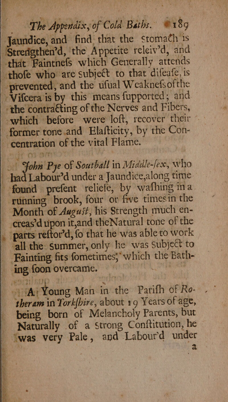 Jaundice, and find that the stomach 1s ‘the contraéting of the Nerves and Fibers, which before were loft, recover fein *. former tone.and Hlalticity, by the Con- ¥ 4 running brook, four or five timesin the creas’d tipon it,and theNatural tone of the all the. summer, only he was Subject to theram in York{bire, about 19 Years of age, being born of Melancholy Parents, but Naturally of a Strong Conftitution, he ‘was very Pale, and Labourd under a