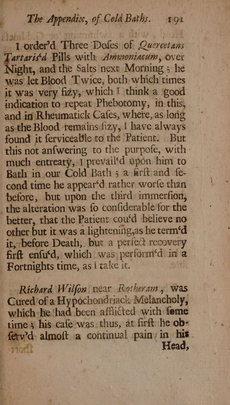 Ne ae Dae ‘ AP Na ah Al ‘The Appendix, of Cola Baths. =o. elastic: No myterrriri Agia, dugia . Lorder’d Three Dofes of Quercetans Lartaris‘d. Pills with Avwoniacum, over Night, and the Salts next Morning ; he was let Blood ‘Twice, both which times it was very fizy;: which ! think:a ‘good indication to repeat Phebotomy, in this, and in Rheumatick Cafes, where, as long found it fervicealile to the Patient. But this not anfwering to the purpofe, with: much entreaty, J prevail‘d upon him to Bath in our Cold Bath 5 a @rft and fe- cond time he appear‘d rather, worfe than before, but upon the third immerfion, 4 better, that the Patient cou'd believe no other but it was a lightening,as he term‘d it, before Death, but a perfect recovery firtt enfu'd, which was perform‘d ina . Fortnights time, as { take it. Hitt ; Richard Wilfon near Rotheram, was Cured of a Hypochondriack Mélancholy, ~~ i Sars Se = Head, .