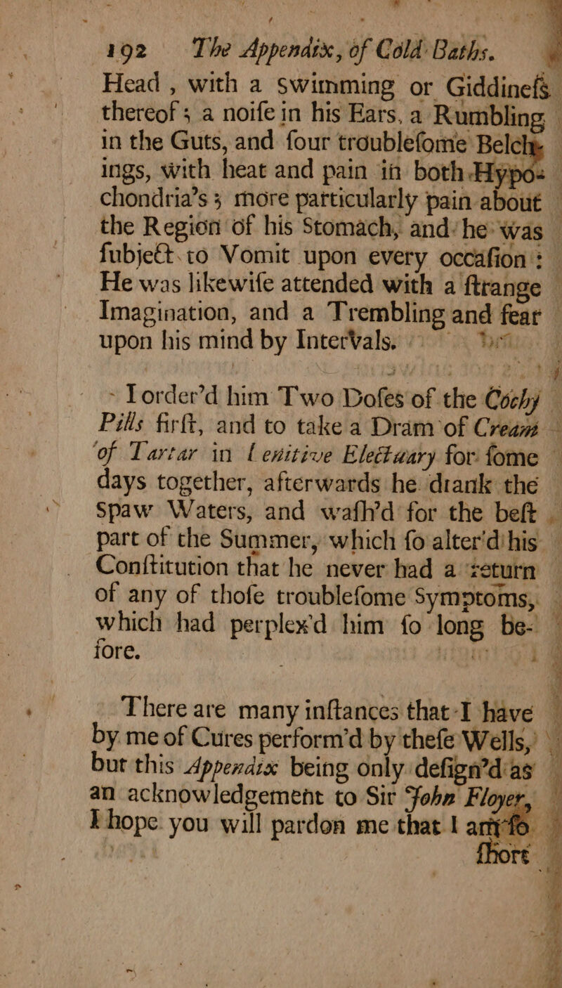 Head , with a swimming or Giddinefg thereof ; a noife in his Ears, a Rumbling i in the Guts, and four troublefome Belcly — ings, with heat and pain in both Hypo- chondria’s 3 more particularly pain about the Region of his Stomach, and: he: was — fubje€t. to Vomit upon every occafion : He was likewife attended with a ftrange © Imagination, and a Trembling and fear — upon his mind by InterVals. 9 ; Tet * Torder’d him Two Dofes of the Cochy — Pils firft, and to take a Dram of Cream — of Tartar in l exitive Electaary for fome — days together, afterwards he drank the — Spaw Waters, and wafh’d for the beft _ part of the Summer, which fo alter'dihis Conititution that he never had a &lt;eturn — of any of thofe troublefome Symptoms, which had perplexd him fo long be- ‘ iore. ROUEN os There are many inftances that-I have — by me of Cures perform’d by thefe Wells,’ ¥ but this Appendix being only: defign’diag j an acknowledgement to Sir John Floyer, — Ehope you will pardon me that | anyfe J
