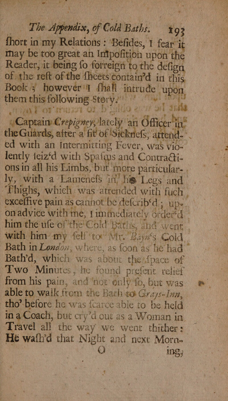 aah alt ee a The Appendix, of Cold Baths. 193 fhort in my Relations : ‘Befides, 1 fear it may be too great an Intpofition upon ‘the Book 5 however’ fhafl intrude “upon, tak 98 2 aus x a4 : ; 3 ) ,y ri «| ahd {PTE OT ae el te ete nh Dy y Captain Crepigney, la rely ‘an Office vt : : - . eee ae 7 ie ed with an Intermitting Fever, wa’ vio- ons in all his Limbs, but more particular. . . ‘ p. 94 » ~tiehe 8 he ERE Gee J ; ly, with a Lamenefs in’ he Legs and ’ ¥ with him’ my felfto Mr. Bayns Cold. Bath in Londow, where, as foon as he had Bath’d, which was about the{pace of from his pain, and ‘not onl) fo, but was in a Coach, but cry’d out as a Woman in. Travel all the way we went thither: He wath’d that Night and nexe Mora. ma Oh ing;