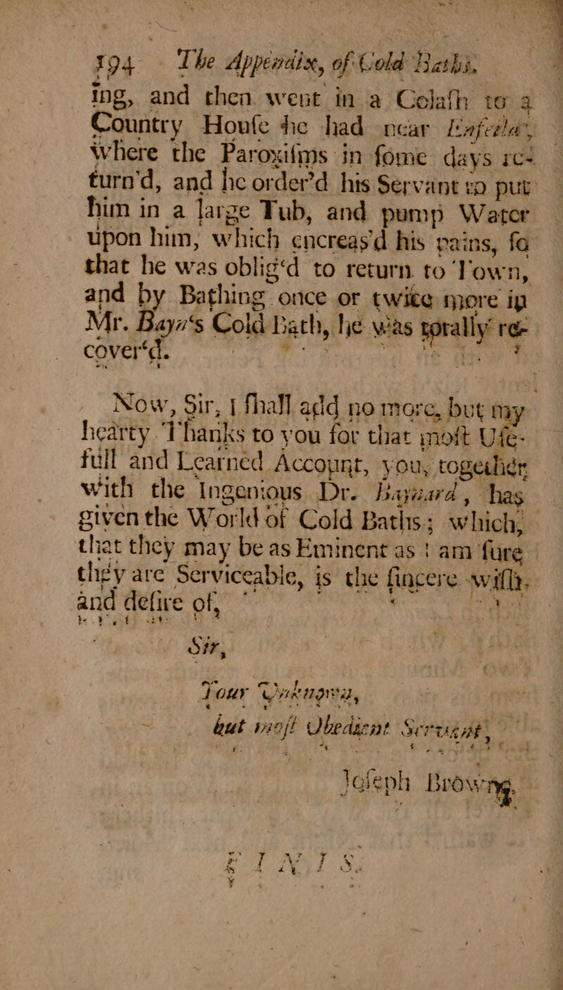 »*- 194 The Appendix, of Cold Rashi, ing, and then went in a Colafh to 3 Country Houle hie had near Lapel’, Where the Paroxifms in fome days re- turn'd, and he order’d_ his Servant eo put him in a large Tub, and pump Water upon him, which encreas'd his pains, fo that he was oblig‘d to return to ‘Town, and by Bathing. once or twite more ip Mr. Bayn‘s Cold Bath, hie was torally” ree cover‘. Le es “el te Ae Now, Sir, | fhall add no more, but my hearty ‘Thanks to you for that oft Ule- full and Learned Accoynt, you, together with the Ingenious Dr. Bayzard, thas that they may be as Eminent as ! am fure they are Serviceable, is the fincere wifl. and defire of, . af tat i? ; ; Oi, Tour Unrnara, : but siojt Obedacat Servig Ae 7 ¢ é: ; +; ‘ : ¢ aa s. €23' ¥ } : fr * : . a a Tolenh Brow %- rAd , » ie | Yd ™ ra gy , Ve X i hae TING 4 ] ¥ ; aa ye