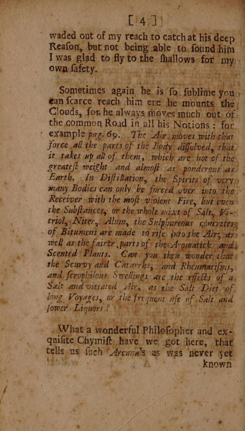 waded out of my reach to catch at his deep Reafon, but not being able to. found him Iwas glad to fly tothe thallows for my: OMB PARE V2.0) bicu aye Pods fhk eae ak % ae Sometimes again he is fo. fublime Jou s ean fcarce. reach him ere he mounts. the Clouds, for he always moves much ont, of. the common Road in all bis Notions : for ' example pag. 65. The dir. gloves with thut force all the parts of the Rody diffulved, this. st takes up all of them, which are not of the. greatelt weight and almoft as ponderous as) Larth, In Diffittation, the: Spirits\ of UErY many Bodics can only ‘be forced over into the ~ Receiver with the moft violent Fire, ‘but even the. Subftances,: or the. whole wil, Atof Salty, Wem: trioly: Niter,: lim, the Sulphureous Goneratess of Bitumens are made 10 rife. into. the Airs sas. well asthe fairtr parts of the A-omatick. andi Scented Plants. Can you shen wonder that.” the Scurvy ata C avarrhs, ana Rhevmearifin $5 and, ferophiions: Swellings. are the fets of a. Salt ana vitiata Airy as the Salt Diet of. long Voyages, or the frequent ife of Salk and Jower. Liquors 2 me Fe ee, OL ae ‘ of ey ade, LJ Pi ‘ é hee hg ry ‘ > Beat eae ea? ae ateett . What a wonderful Philofopher and ex-. quifite Chymift. have we got. here, that tells us fuch “Avcana’s as was ‘ever yet tes pe ai ee ' Known