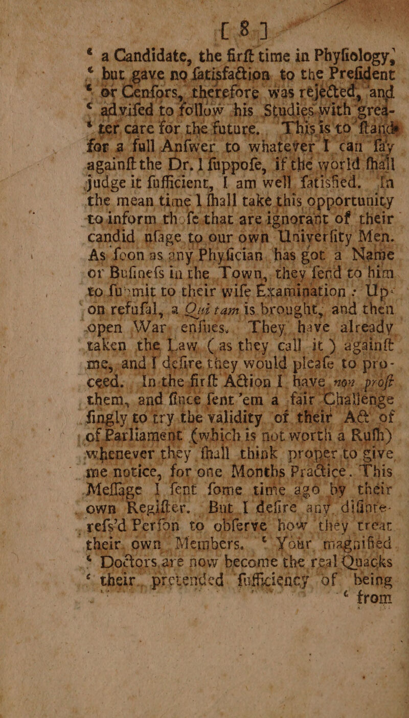 ‘i Gandidats, the firft time in Phyfiology, fatisfa jon, to the ] eigen if Te. as reje eG al a ea. , >t again the teh ee ifn judge it fn fficient, [ am we the mean time 1 fhall hata 0 Eells todnform.th fethat are ignorant of rheir candid, nfage. to our own Uniyerfity is As foon as ony Physician has got a Nai or Bufinefs tn the Tow the ey fe a a bis, to.foomit to their oe ee Up: @ On, refu. ale.a, Qui tam. is. eae ay then’ open Wary. enfues, They, have already. take sini Law,.Cas they call it) againtt nd J defire, Ae woul plas, to pro- Inthe firft A@ion I. have. no pro : ese and fince fent”em a fice all ng ae to try.the validity ‘of their 1 liament Re Si is not worth whenever they, fhall think proper to sh me. riety for one Months Pract py et ‘Meflage 1 fent fome time. dg6 ‘by t e own dare But. I defire any. dig re. _vefs'd Perion to obferve how ‘they trear their, own Meinbers. Fa Your, magnified me: Doctors: are how ‘become the real Qnuacks | “tse, pretended. “fiifiiency OF i 7 rom