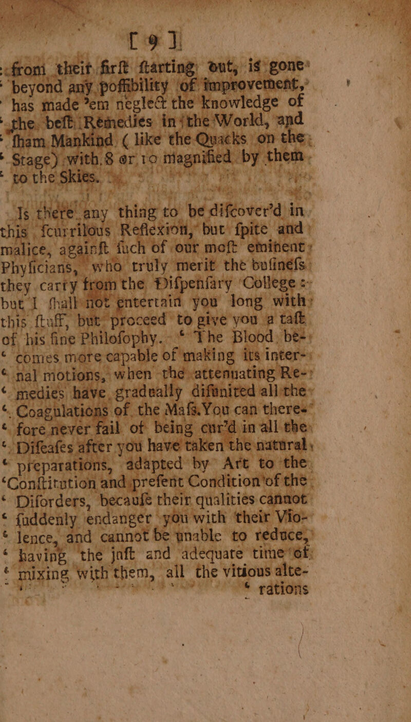 this fcurrilous Reflexion, but) fpite and) malice, againft fuch of our meft eminent » Phyficians, who truly merit the bofinefs. they carry fron m the Pifpeniary ‘College :~ but I thall fot entertain you long with; this ftaff, but proceed to give you a taft of his fine Philofophy.-* The Blood, be-\ : ‘ comes mote capable of making its inter) « nal motions, when the attenuating Re-» ‘ medies have, gradually diftnired all:the: “. Coagulations of the Mafs.You can theres” ‘ fore never fail of being cur’d in all the: * Difeafes after you have taken the natural, © preparations, adapted by Art to the: ‘Conftitution and prefent Condition'of the, ‘ Diforders, becaufe their qualities cannot: © fuddenly endanger »you with ‘their Vio- © Jence, and cannot be wnable to reduce,’ ‘having, the joft and adequate time Gt; ‘mixing with them, all the vitious alte- Gs ee “© rations