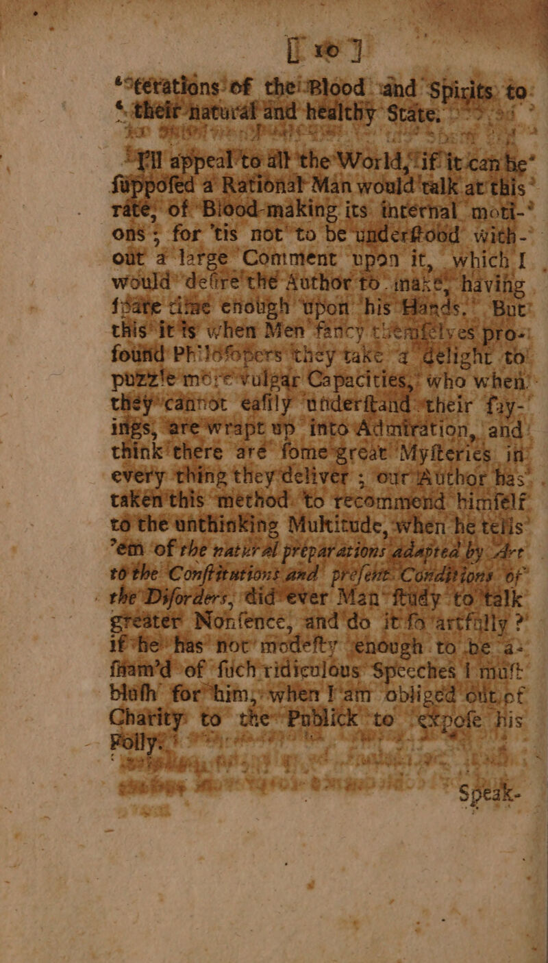 [27 *9¢étations’ of theiBlood «and ‘Spirits: to. re oer healthy State o&gt; 3s? BOD TR Pies ra Oe a Les ee Fo OOM Pi appeal’to alt the World, Tif it can be* fippofed a Rational Man would'talk at'this’ rate, of ‘Biood-making its internal moti-* ons; for ‘tis not to be underftood with- would defire the Author to’ make? having fiate titee enough wpon his Bands.” Bot’ this its’ when Men fancy cutnifelves pros: found Philéfopers they take “a delight to’ pozzie merevulpar Capacities,’ who when’: they*cannot eafily underitand their fiy-' ings, are wWrapt wp into Admiration, ‘and: think there are fome great Myfterics in every thing they deliver ; our’Author has” taken'this method: to recommend himfelf to the unthinking Multitude, when hé telis” tothe Conftitutions and prefent. Conditions of _ the Diforders, didvever Man“ ftudy ‘to ‘talk greater Nonfence, and‘do itfa‘artfilly 2 if he has’ nov’ modefty venough to be “a: fham’d of ‘fuch ridiculous Speeches 1 mut bloth for him, when lam obliged dit of Folly. ;