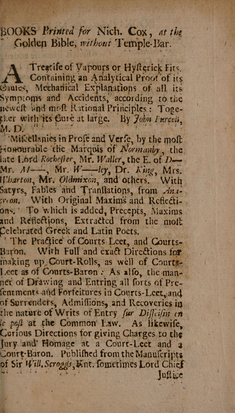 BOOKS | Printed Fe Nich. oe at the Golden Bible, : without T emple. Bar. Treatife of Vapours or Hylterick. Fits. Containing j an Analytical Proot of its Sauter Meehatiical Explanations of all its Sympcoms and Accidents, according to the newch and moft Rational Principles: T oge- ther withrits em at large. By Jobn Pur el, DY i Migettanies in Profe and Veric, by the balk | Honourable ‘tlic Marquis of Normanby , the. late Lord Rocheffer, Mr. Waller, the E. of De Mr, Af——-, Mr. W—ley, Dr. King, Mrs. barton, Mr. Oldmixit, and others, With Satyr, Fables ‘and Tranftations, from Ana- rcos, With Original Maxims and Reficéti- | ons,’ To which is added, Precepts, Maxims and Reficétions, Extracted from the mroft Celebrated Greck and Latin Poets, — ' The Praétice’ of Courts. Leer, and Courts é Baron, With Full and exact Direétions for making wp-Court-Rolls, as well of Courts- Lect as of Gourts-Baron: As alfo, the man-_ nér of Drawing and Entring all forts of Pre- fentments aid Forfeitures ii Courts-Leer. yand of Surrenders, Admiffions, and Recoveries i i ee nature of ' Writs of Entry for Diffcifi en fe poft ‘at the Common’ Law. As likewife, Curious Directions tor giving Charges to che Jury and’ Homage ac a Court-Lect and 3 Court-Baron. Publifhed from the yaw oat . Jive