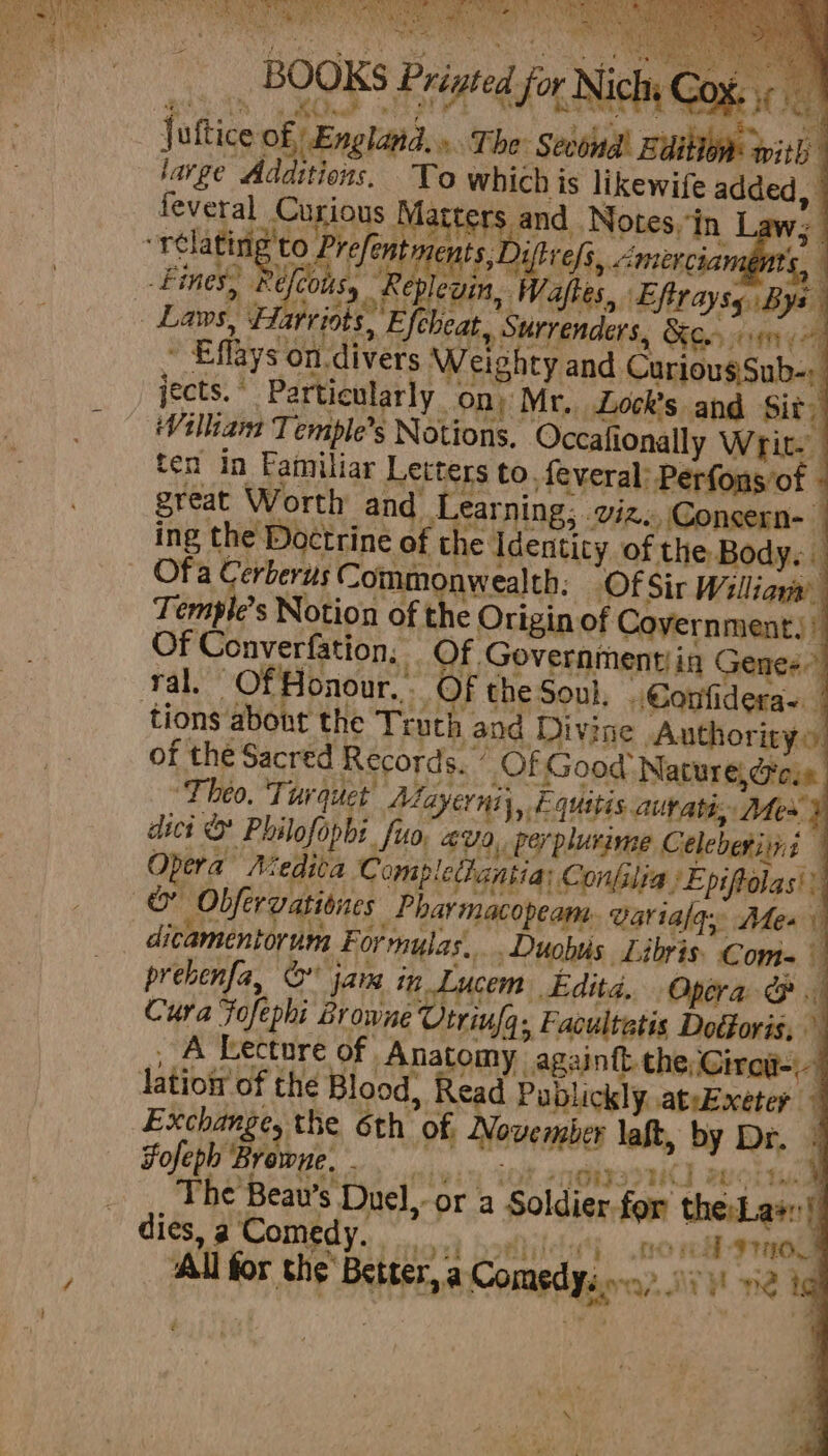 NA ae ht WS #abvee a Nae ee fsa ee BOOKS Brig Lap B. Cape if) a ; Ce Oey : fattice of England, » The: Second! Button pith large Additions. To which is likewife a | feveral Curious nina and. Notes, ‘in ‘ pi ae se niles &lt;mercian me 4 - Fines, Pe . Laws. £&amp; jects.’ Particularly on) Mr. Lock’s and Sity Villian Ti emple’s Notions, Occafionally Wig ten in Familiar Letters to. feveral: Perfons’of - great Worth and Learning, . viz. Consern- ing the Doctrine of the Identity of the Body. Ofa Cerberus Commonwealth, (Of Sir Williava T empl’? s Notion of the Ori gin of Covernment): Of want it ale o Governmentin Genes ral. Honour. - F the Soul, .€onfidera- tions shee the Truth and Divine Authority»: of the Sacred Records. ” Of Good Nature, Ges ‘Theo. Turquet Aayerniy,, E quitis.autaté; Mex dict &amp; Philofopbi. fuo. “U9, peyplurime Celeberitni Opera Medita Comp lechantia Confilia. ‘Epiftolas' a “CF Obfervationes _Pharmacopeam: Warialay Mes) ditamentorum Forrnylas.... Duobis Libris’ Com= prebenfa, © jam in Lucem Edita, Opera &amp; Cura Fofe ‘phi Browne Utrinfa. Facultatis Docforis, A Lecture of. Anatomy againft the Cireg-- latiog of the Blood, Read Publickly ateExeter Exchange, the 6th of “Hevealies laft, by Dr. | Fofeph Browne, | oa The Beaw’s ‘Duel, “or a Soldier for fer the:Lae:! dies, a Comedy. Rrey mtb. ‘All for the Better, a Comedy. a VARIN Ai ig
