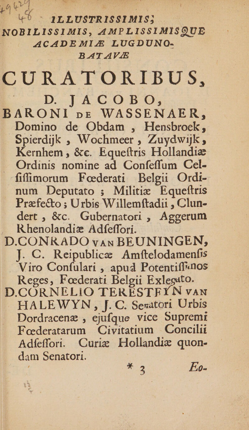1LLUSTRISSIMIS; NOBILISSIMIS, AMPLISSIMIS9UE ACADEMI4 LUGDUNO- BAT AV4E CURATORIBUS, uuedAs T ACGC.OBO; BARONI pr WASSENAER, Domino de Obdam , Hensbroek, Spierdjk ; Wochmeer , Zuydwijk ; Kernhem , &amp;e. Equeítris Hollandie Ordinis nomine ad Confeffum Cel- fiffimorum Feederati Belgii Ordi- num Deputato ; Militiz Equefítris Prafecto ; Urbis Willemftadii , Clun- dert , &amp;c. Gubernator, Aggerum . Khenolandie Adfeffori. D.CONRADO vau BEUNINGEN,; J. €. Reipublice Amftelodamenfis Viro Confulari , apud Potentiff«nos Reges, Foederati Belgii Exlegato. D.CORNELiIO TERESTFY N vAN HALEWYN , J. C. Sesatori Urbis Dordracenz , ejufque vice Supremi Foederatarum | Civitatium |. Concilii Adfeffori. Curie Hollandiz quon- dam Senator. 2 vv ae ». 2 FEo-