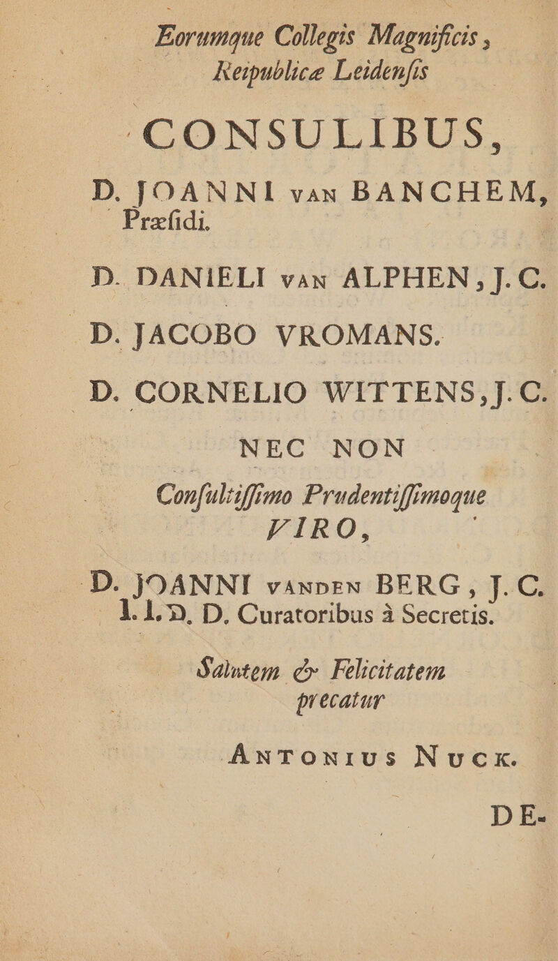 Eorumque Collegis Maguificis , | Keipublice Leidenfis CONSULIBUS, D. JOANNI vax BANCHEM, Prafidi. D. DANIELI vax ALPHEN , J. C. p JACOBO VROMANS. . D. CORNELIO WITTENS,J.C. NEC NON | Conful:iffin mo Prudentiffimoque FIRO, D. JOANNI vaxpreN BERG, J. C. og. 1. 70. D. Curatoribus à Secretis: óalutem c» Felicitatem precatur ANTONIUS Nocx. D E-