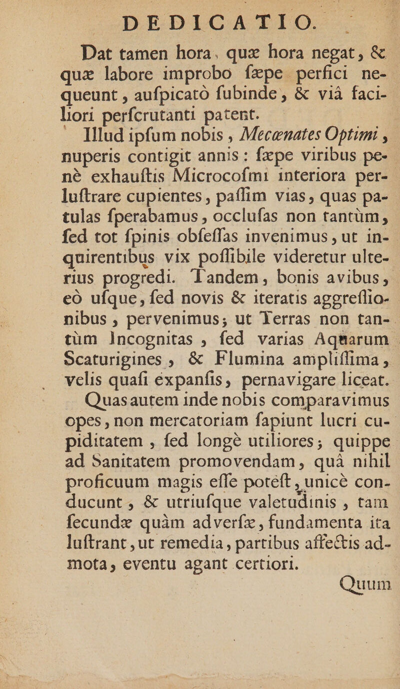 | DEDICAZIEIO-., | Dat tamen hora. qux hora negat; &amp; - quz labore improbo fxpe perfici ne- queunt , aufpicató fubinde , &amp; vià faci- lori perfcrutanti patent. | . Illud ipfum nobis , Mecenates Optimi y nuperis contigit annis : fxpe viribus pe-- né exhauftis Microcofmi interiora per- luftrare cupientes, paffim vias, quas pa- - tulas fperabamus , occlufas non tantum, fed tot fpinis obfeffas invenimus , ut in- quirentibus vix poflibile videretur ulte- rius progredi. Tandem, bonis avibus, eo ufque, fed novis &amp; iteratis aggreflio- nibus , pervenimus; ut Yerras non tan-.- tüm Jncognitas , fed varias Aqmarum Scaturigines ;. &amp; Flumina anmipliffima , velis quafi expanfis, pernavigare liceat. Quasautem inde nobis comparavimus opes, non mercatoriam fapiunt lucri cu-- piditatem , fed longé utiliores; quippe. ad Sanitatem promovendam, quà nihil proficuum magis effe poteft , unicé con- ducunt; &amp; utriufque valetudinis , tam fecundx quàm adverfz , fundamenta ita luftrant ,ut remedia, partibus affe&amp;tis ad- mota, eventu agant certiori. : Quum