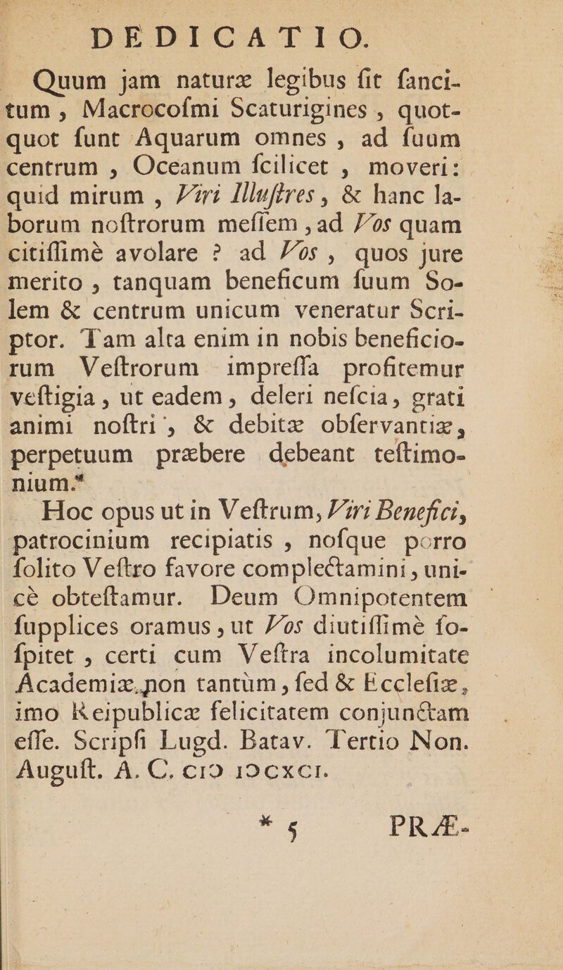 | pEDICATIO. — Quum jam naturz legibus fit. fanci- tum , Macrocofmi Scaturigines , quot-- quot funt Aquarum omnes , ad fuum centrum , Oceanum fcilicet , moveri: quid mirum , Zri Illufires , & hanc la- borum noftrorum meíiem ; ad 7/os quam citiffimé avolare ? ad 7s, quos jure merito ; tanquam beneficum fuum So- lem & centrum unicum veneratur Scri- ptor. Tam alta enim in nobis beneficio- rum Veítrorum | impreffa profitemur veftigia , ut eadem , deleri nefcia, grati animi noftri , & debitz obfervantiz, perpetuum przbere debeant teítimo- nium.*. | Hoc opus ut in Veftrum, Pzri Benefici, patrocinium recipiatis , nofque porro folito Veftro favore complectamini , uni- cé obteftamur. Deum Omnipotentem fupplices oramus , ut 7/os diutiffimé fo- Ípitet , certi cum Veítra incolumitate Academiz,pon tantüm , fed & Ecclefiz, imo Keipublicz felicitatem conjunctam effe. Scripfi Lugd. Batav. Tertio Non. Auguft. A. C. cio 109 cxcr. * PRAE.
