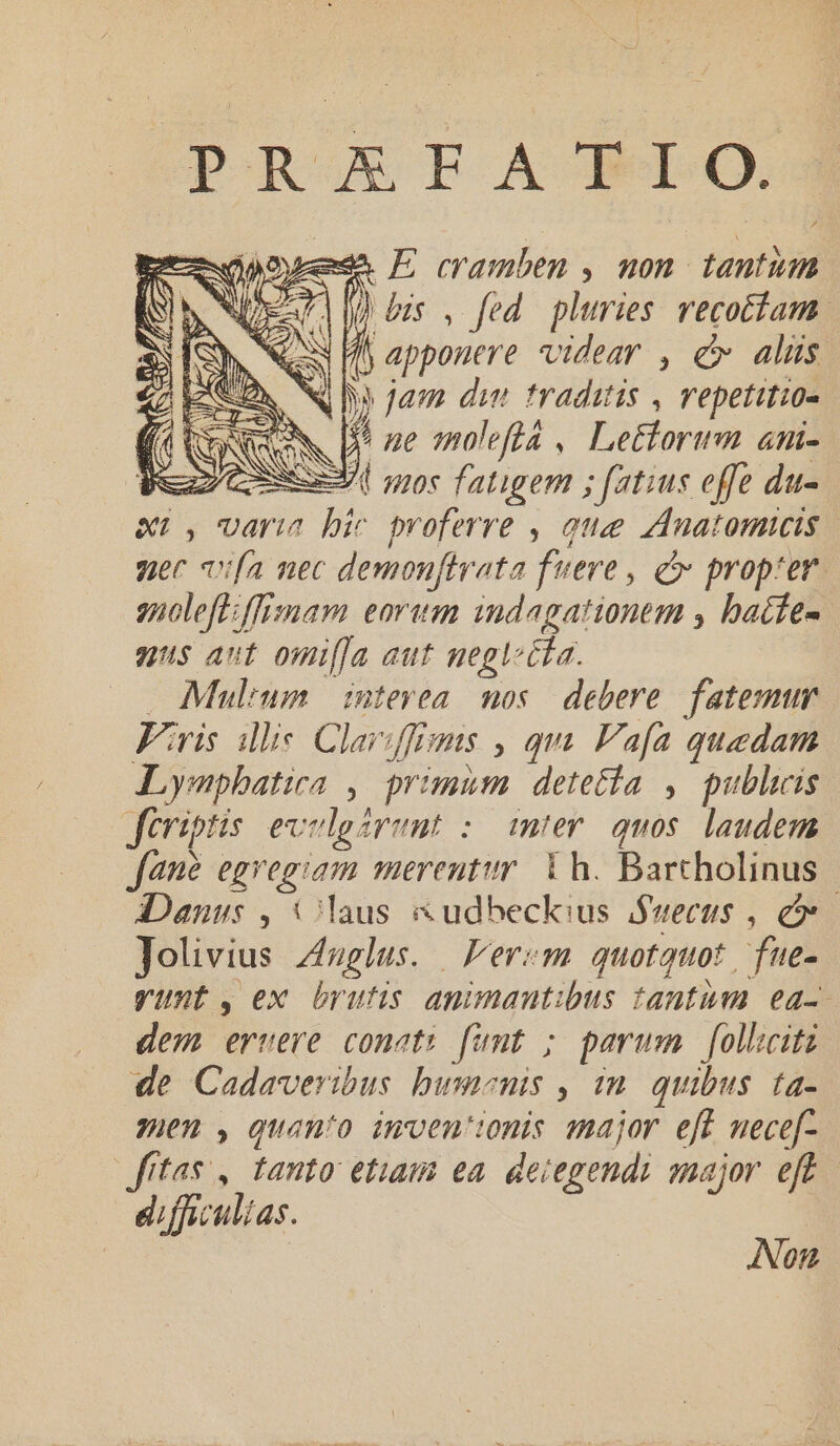 PR XFA- BIO. BetmopouemeA P eramben , mon. Anim NI My s fed pluries recotíam | N fj apponere videar , c alüs Ny jam di traditis , repetitio PN [$5 ze molefta , Lettorwm ani- EX nos fatigem ; fatius effe du- xr, varia bir proferre , quae zdnatomtcis uer vifa nec demonftrata fuere , d propter gnoleff:ffimam eorum indagationem , bacfe- nus aut omifJa aut negl £a. . Mulium | intevea. mos. debere. fatemur Firis ilie Clarffigis , qm. Vafa quedam Lympbatira , primum detetia , publicis Jtriptis. evelgarent : mter. quos. laudem fane egi s am merentur Th. Barchotinue | iDanus , Claus &amp;udbeckius Suecus , e Jolivius Puy lerem quotquot. fue- yunt, ex brutis animantibus tantum ea- dem ervere conet: famt ; parum folhciti de Cadaveribus bumenis , in. quibus. ta- yen , quanto imven'tonis major eft nece[- fitas , tanto etiam ea dei eseidi major eft dffy. ulias. Non.