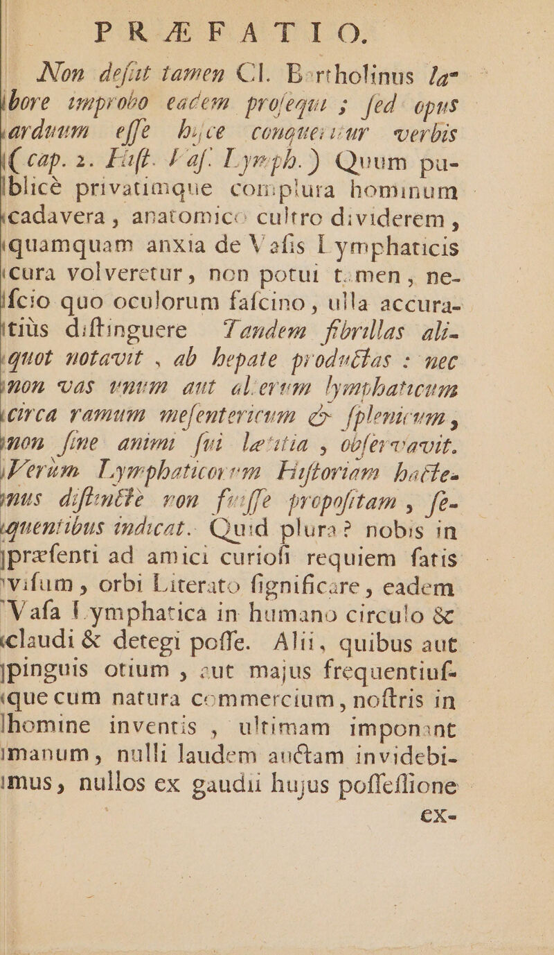 l PRUEPBATIO. ( Non. defat tamen Cl. Bertholinus a7 iquamquam anxia de Vafis I ymphaticis (Cura volveretur, non potui t.men , ne- Ício quo oculorum fafcino , ulla accura- itis diftinguere — Zandem fbrillas. ali- quot notavit , ab. bepate produ£tas : uec non vas vum aut elerem. lymtbatwum crca ramum wie[entericum c fplenicum , non [me animi fmi Leti , obfervavit. erum. Lymphaticorem. Fiftoriam bate. mus diftmtle vou fuiffe propofitam , [e- quentibus indicat. Quid plura? nobis in ]przfenti ad amici curiofi requiem fatis vifum , orbi Literato fignificare , eadem Vafa V. ymphatica in humano circulo &amp; claudi &amp; detegi poffe. Alii, quibus aut - pinguis otium , ut majus frequentiuf- (ique cum natura commercium , noftris in lhomine inventis , ultimam imponsnt imanum, nulli laudem auctam invidebi- imus , nullos ex gaudii hujus poffeflione - | ex-