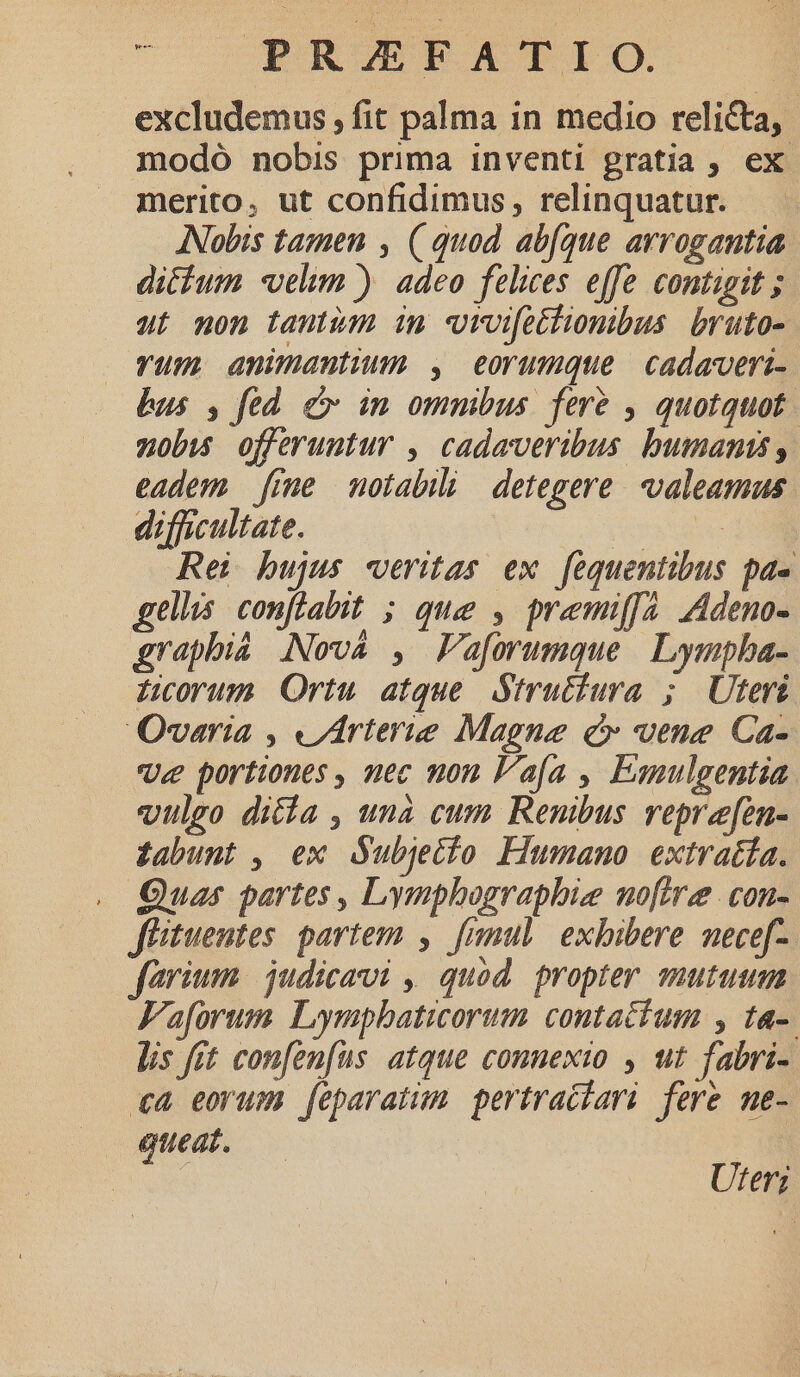 m PR/ZEFATIO. excludemus , fit palma in medio reliCta, modó nobis prima inventi gratia , ex merito, ut confidimus, relinquatur. ANobis tamen , ( quod ab(que arrogantia dicfum «velim ) adeo felices effe contigit ; ut non tantum in vroifethionibus bruto- vum animantium , eorumque cadaveri- bus , fed cv in ommbus feré , quotquot | zobu offeruntur , cadaveribus bumanis , eadem fime motabili detegere. valeamus difficultate. oratio Rei bujus veritas ex fequentibus pa« gellis. conflabit ; que , premiffa. Adeno- graphiá [Nova , Faforumque | Lymphba- Licorum Ortu atque. Strutiura ; Uteris Qvaria , «rterie Magne c vene Ca- Ue portiones , nec non afa , Eanulgentia vulgo dita , una cum Renibus reprefen- £abunt , ex dubjetio Fiumano extratía. . Quas partes, Lymphographie noftre con- füituentes. partem ,. fimul exhibere nece[-. farium | judicavi ,| quod. propter mutum Faforum Lympbaticorum contactum , ta-. lis fit confenfus atque connexto , ut fabri- «4 eorum feparatum. pertraciari fere me- queat. Uter;